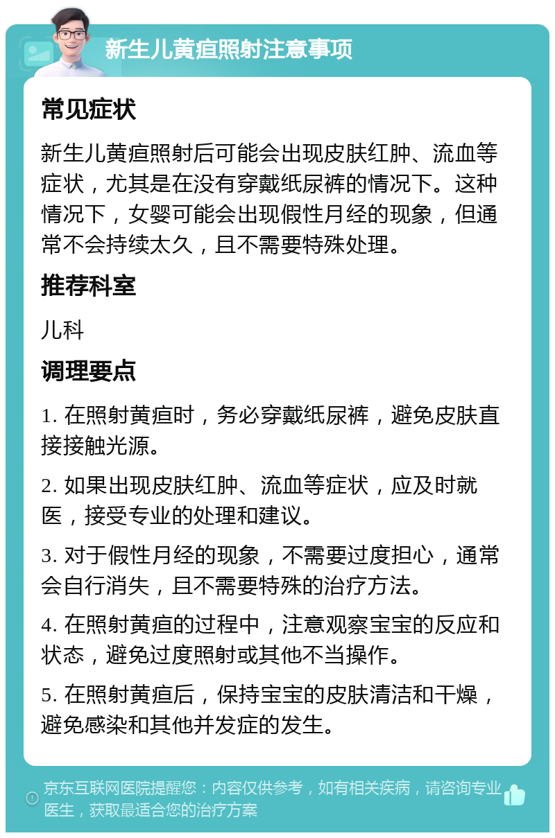 新生儿黄疸照射注意事项 常见症状 新生儿黄疸照射后可能会出现皮肤红肿、流血等症状，尤其是在没有穿戴纸尿裤的情况下。这种情况下，女婴可能会出现假性月经的现象，但通常不会持续太久，且不需要特殊处理。 推荐科室 儿科 调理要点 1. 在照射黄疸时，务必穿戴纸尿裤，避免皮肤直接接触光源。 2. 如果出现皮肤红肿、流血等症状，应及时就医，接受专业的处理和建议。 3. 对于假性月经的现象，不需要过度担心，通常会自行消失，且不需要特殊的治疗方法。 4. 在照射黄疸的过程中，注意观察宝宝的反应和状态，避免过度照射或其他不当操作。 5. 在照射黄疸后，保持宝宝的皮肤清洁和干燥，避免感染和其他并发症的发生。