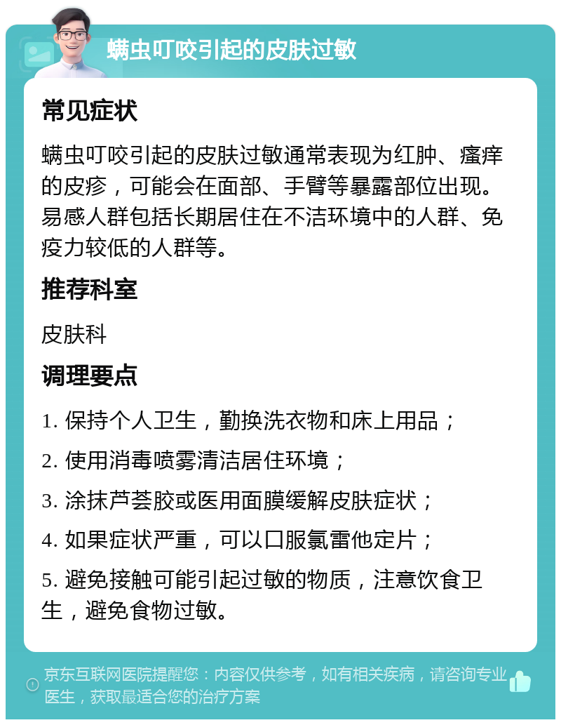 螨虫叮咬引起的皮肤过敏 常见症状 螨虫叮咬引起的皮肤过敏通常表现为红肿、瘙痒的皮疹，可能会在面部、手臂等暴露部位出现。易感人群包括长期居住在不洁环境中的人群、免疫力较低的人群等。 推荐科室 皮肤科 调理要点 1. 保持个人卫生，勤换洗衣物和床上用品； 2. 使用消毒喷雾清洁居住环境； 3. 涂抹芦荟胶或医用面膜缓解皮肤症状； 4. 如果症状严重，可以口服氯雷他定片； 5. 避免接触可能引起过敏的物质，注意饮食卫生，避免食物过敏。