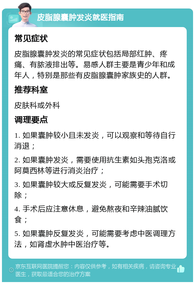 皮脂腺囊肿发炎就医指南 常见症状 皮脂腺囊肿发炎的常见症状包括局部红肿、疼痛、有脓液排出等。易感人群主要是青少年和成年人，特别是那些有皮脂腺囊肿家族史的人群。 推荐科室 皮肤科或外科 调理要点 1. 如果囊肿较小且未发炎，可以观察和等待自行消退； 2. 如果囊肿发炎，需要使用抗生素如头孢克洛或阿莫西林等进行消炎治疗； 3. 如果囊肿较大或反复发炎，可能需要手术切除； 4. 手术后应注意休息，避免熬夜和辛辣油腻饮食； 5. 如果囊肿反复发炎，可能需要考虑中医调理方法，如肾虚水肿中医治疗等。