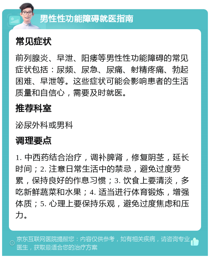 男性性功能障碍就医指南 常见症状 前列腺炎、早泄、阳痿等男性性功能障碍的常见症状包括：尿频、尿急、尿痛、射精疼痛、勃起困难、早泄等。这些症状可能会影响患者的生活质量和自信心，需要及时就医。 推荐科室 泌尿外科或男科 调理要点 1. 中西药结合治疗，调补脾肾，修复阴茎，延长时间；2. 注意日常生活中的禁忌，避免过度劳累，保持良好的作息习惯；3. 饮食上要清淡，多吃新鲜蔬菜和水果；4. 适当进行体育锻炼，增强体质；5. 心理上要保持乐观，避免过度焦虑和压力。