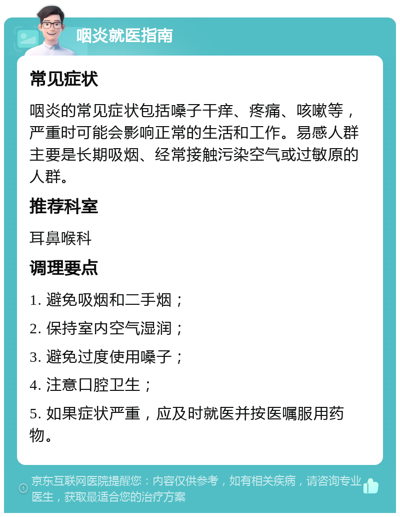 咽炎就医指南 常见症状 咽炎的常见症状包括嗓子干痒、疼痛、咳嗽等，严重时可能会影响正常的生活和工作。易感人群主要是长期吸烟、经常接触污染空气或过敏原的人群。 推荐科室 耳鼻喉科 调理要点 1. 避免吸烟和二手烟； 2. 保持室内空气湿润； 3. 避免过度使用嗓子； 4. 注意口腔卫生； 5. 如果症状严重，应及时就医并按医嘱服用药物。