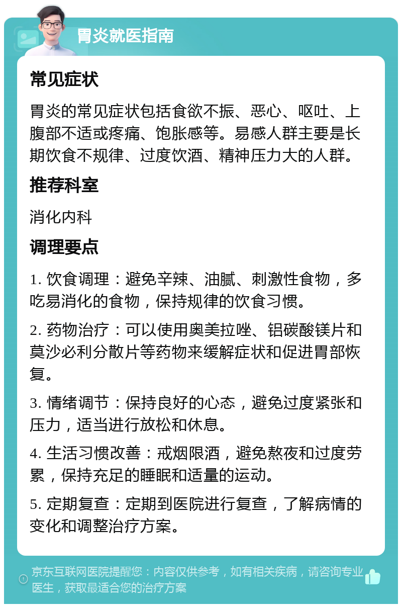 胃炎就医指南 常见症状 胃炎的常见症状包括食欲不振、恶心、呕吐、上腹部不适或疼痛、饱胀感等。易感人群主要是长期饮食不规律、过度饮酒、精神压力大的人群。 推荐科室 消化内科 调理要点 1. 饮食调理：避免辛辣、油腻、刺激性食物，多吃易消化的食物，保持规律的饮食习惯。 2. 药物治疗：可以使用奥美拉唑、铝碳酸镁片和莫沙必利分散片等药物来缓解症状和促进胃部恢复。 3. 情绪调节：保持良好的心态，避免过度紧张和压力，适当进行放松和休息。 4. 生活习惯改善：戒烟限酒，避免熬夜和过度劳累，保持充足的睡眠和适量的运动。 5. 定期复查：定期到医院进行复查，了解病情的变化和调整治疗方案。