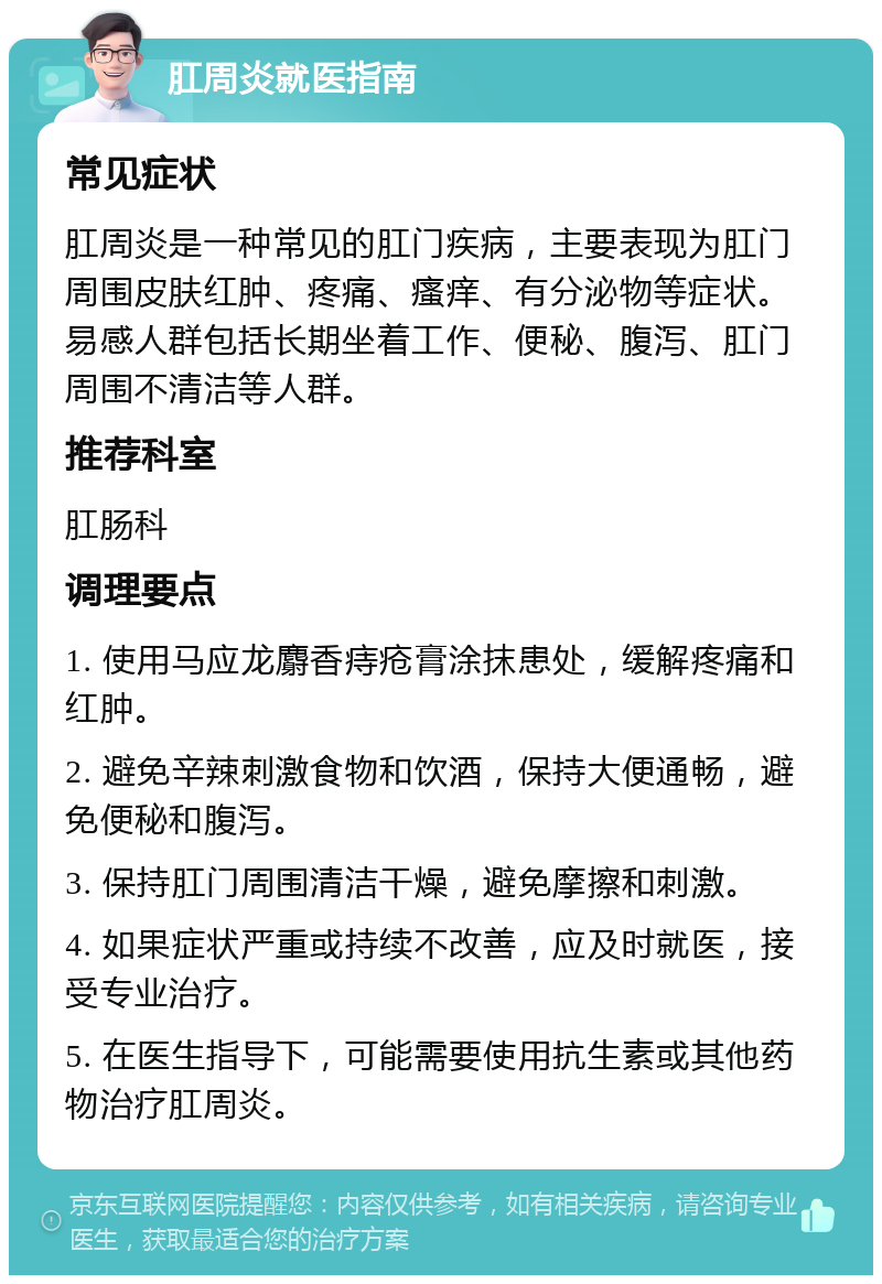 肛周炎就医指南 常见症状 肛周炎是一种常见的肛门疾病，主要表现为肛门周围皮肤红肿、疼痛、瘙痒、有分泌物等症状。易感人群包括长期坐着工作、便秘、腹泻、肛门周围不清洁等人群。 推荐科室 肛肠科 调理要点 1. 使用马应龙麝香痔疮膏涂抹患处，缓解疼痛和红肿。 2. 避免辛辣刺激食物和饮酒，保持大便通畅，避免便秘和腹泻。 3. 保持肛门周围清洁干燥，避免摩擦和刺激。 4. 如果症状严重或持续不改善，应及时就医，接受专业治疗。 5. 在医生指导下，可能需要使用抗生素或其他药物治疗肛周炎。