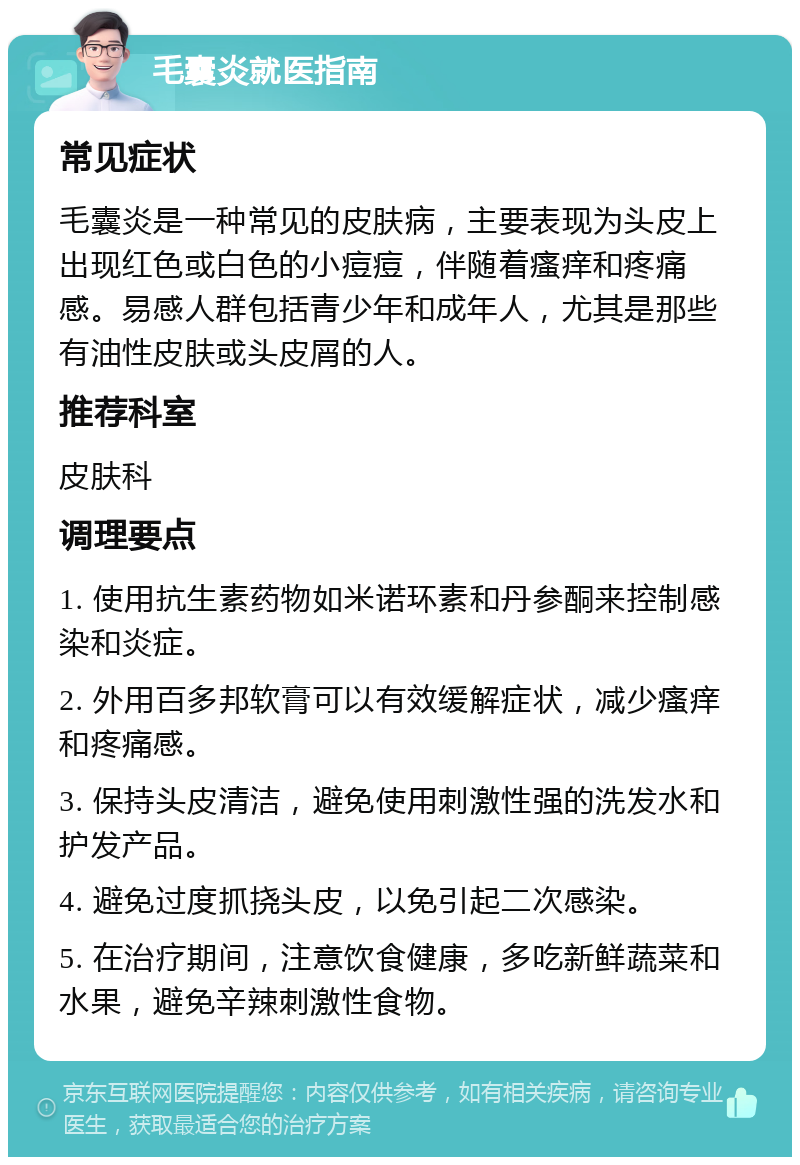 毛囊炎就医指南 常见症状 毛囊炎是一种常见的皮肤病，主要表现为头皮上出现红色或白色的小痘痘，伴随着瘙痒和疼痛感。易感人群包括青少年和成年人，尤其是那些有油性皮肤或头皮屑的人。 推荐科室 皮肤科 调理要点 1. 使用抗生素药物如米诺环素和丹参酮来控制感染和炎症。 2. 外用百多邦软膏可以有效缓解症状，减少瘙痒和疼痛感。 3. 保持头皮清洁，避免使用刺激性强的洗发水和护发产品。 4. 避免过度抓挠头皮，以免引起二次感染。 5. 在治疗期间，注意饮食健康，多吃新鲜蔬菜和水果，避免辛辣刺激性食物。