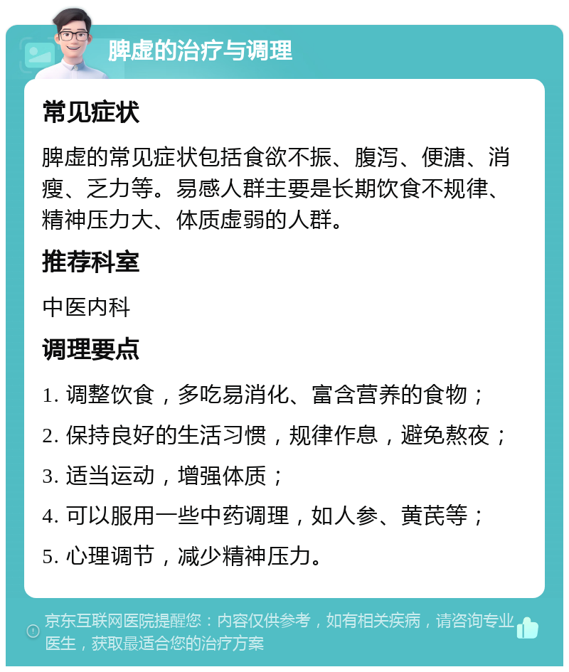 脾虚的治疗与调理 常见症状 脾虚的常见症状包括食欲不振、腹泻、便溏、消瘦、乏力等。易感人群主要是长期饮食不规律、精神压力大、体质虚弱的人群。 推荐科室 中医内科 调理要点 1. 调整饮食，多吃易消化、富含营养的食物； 2. 保持良好的生活习惯，规律作息，避免熬夜； 3. 适当运动，增强体质； 4. 可以服用一些中药调理，如人参、黄芪等； 5. 心理调节，减少精神压力。