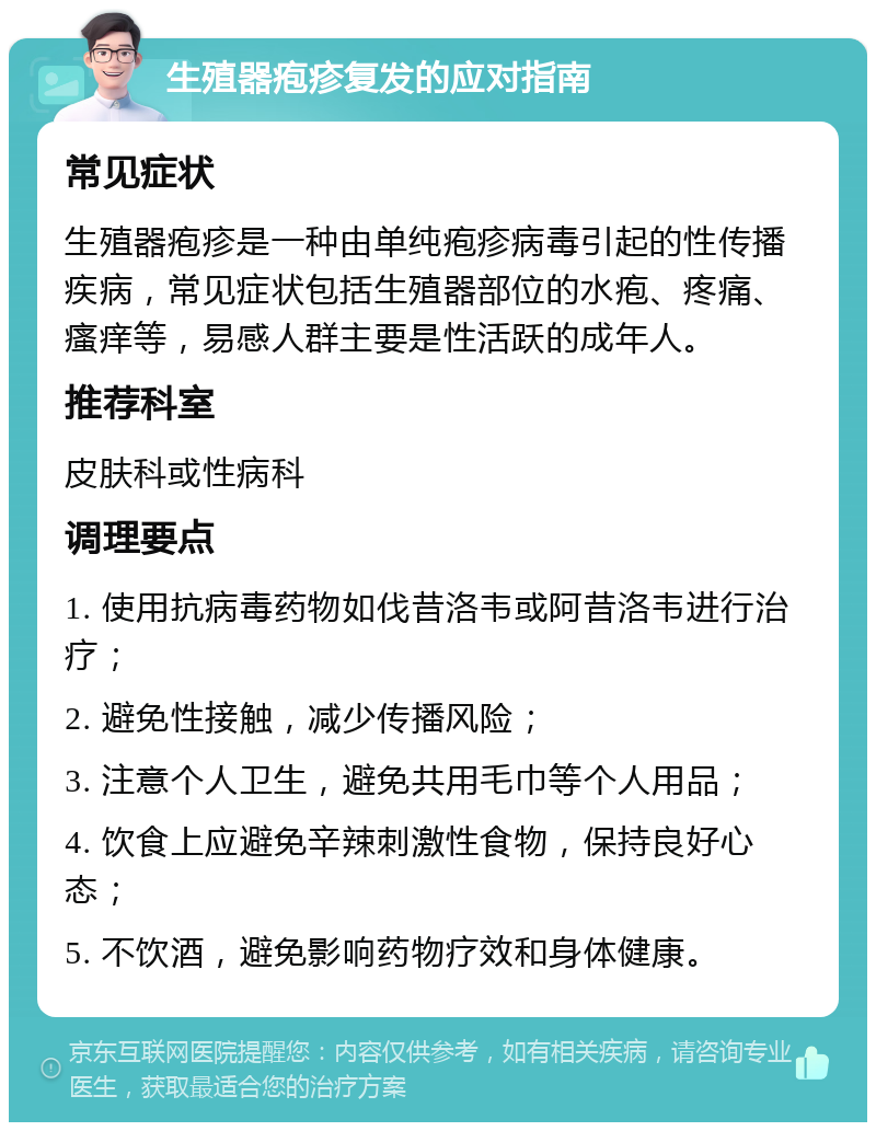 生殖器疱疹复发的应对指南 常见症状 生殖器疱疹是一种由单纯疱疹病毒引起的性传播疾病，常见症状包括生殖器部位的水疱、疼痛、瘙痒等，易感人群主要是性活跃的成年人。 推荐科室 皮肤科或性病科 调理要点 1. 使用抗病毒药物如伐昔洛韦或阿昔洛韦进行治疗； 2. 避免性接触，减少传播风险； 3. 注意个人卫生，避免共用毛巾等个人用品； 4. 饮食上应避免辛辣刺激性食物，保持良好心态； 5. 不饮酒，避免影响药物疗效和身体健康。