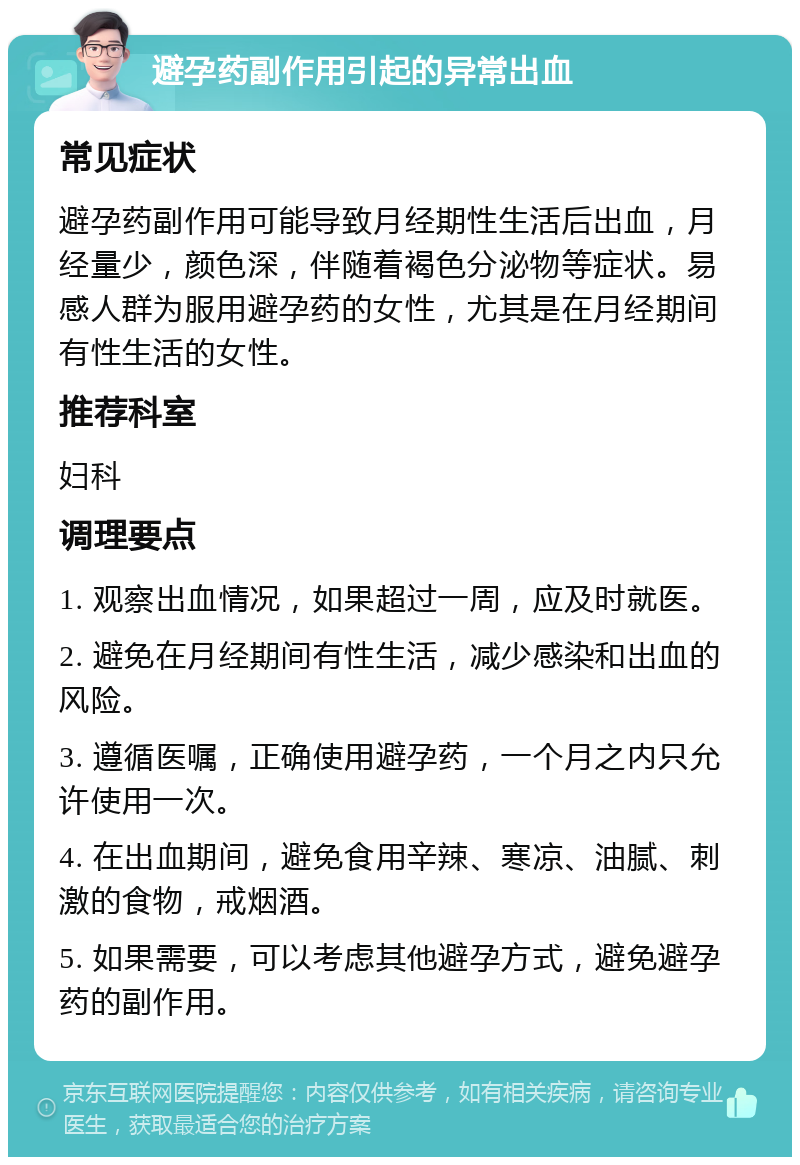 避孕药副作用引起的异常出血 常见症状 避孕药副作用可能导致月经期性生活后出血，月经量少，颜色深，伴随着褐色分泌物等症状。易感人群为服用避孕药的女性，尤其是在月经期间有性生活的女性。 推荐科室 妇科 调理要点 1. 观察出血情况，如果超过一周，应及时就医。 2. 避免在月经期间有性生活，减少感染和出血的风险。 3. 遵循医嘱，正确使用避孕药，一个月之内只允许使用一次。 4. 在出血期间，避免食用辛辣、寒凉、油腻、刺激的食物，戒烟酒。 5. 如果需要，可以考虑其他避孕方式，避免避孕药的副作用。