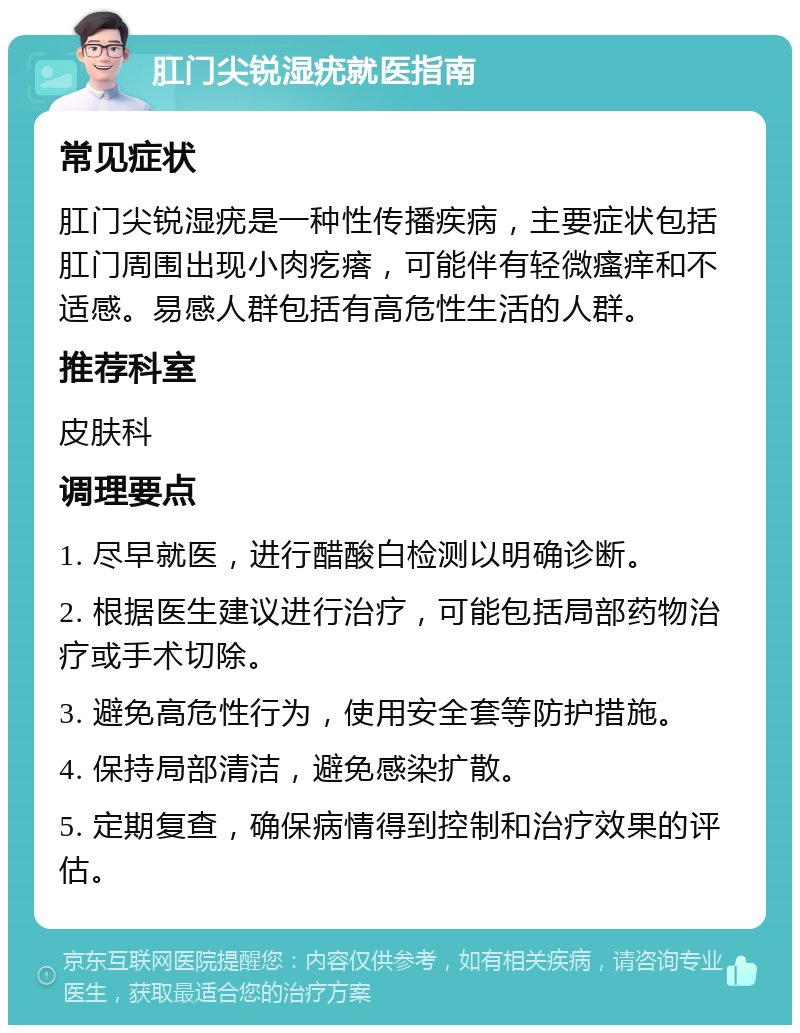 肛门尖锐湿疣就医指南 常见症状 肛门尖锐湿疣是一种性传播疾病，主要症状包括肛门周围出现小肉疙瘩，可能伴有轻微瘙痒和不适感。易感人群包括有高危性生活的人群。 推荐科室 皮肤科 调理要点 1. 尽早就医，进行醋酸白检测以明确诊断。 2. 根据医生建议进行治疗，可能包括局部药物治疗或手术切除。 3. 避免高危性行为，使用安全套等防护措施。 4. 保持局部清洁，避免感染扩散。 5. 定期复查，确保病情得到控制和治疗效果的评估。