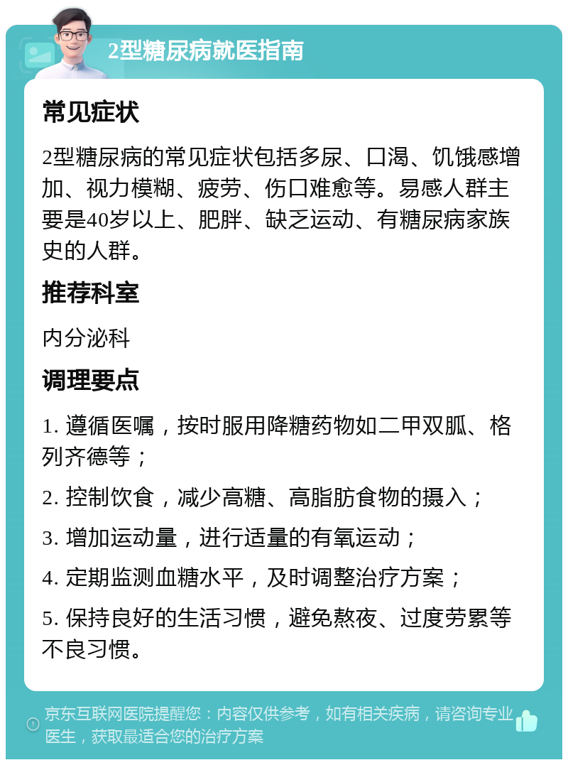 2型糖尿病就医指南 常见症状 2型糖尿病的常见症状包括多尿、口渴、饥饿感增加、视力模糊、疲劳、伤口难愈等。易感人群主要是40岁以上、肥胖、缺乏运动、有糖尿病家族史的人群。 推荐科室 内分泌科 调理要点 1. 遵循医嘱，按时服用降糖药物如二甲双胍、格列齐德等； 2. 控制饮食，减少高糖、高脂肪食物的摄入； 3. 增加运动量，进行适量的有氧运动； 4. 定期监测血糖水平，及时调整治疗方案； 5. 保持良好的生活习惯，避免熬夜、过度劳累等不良习惯。