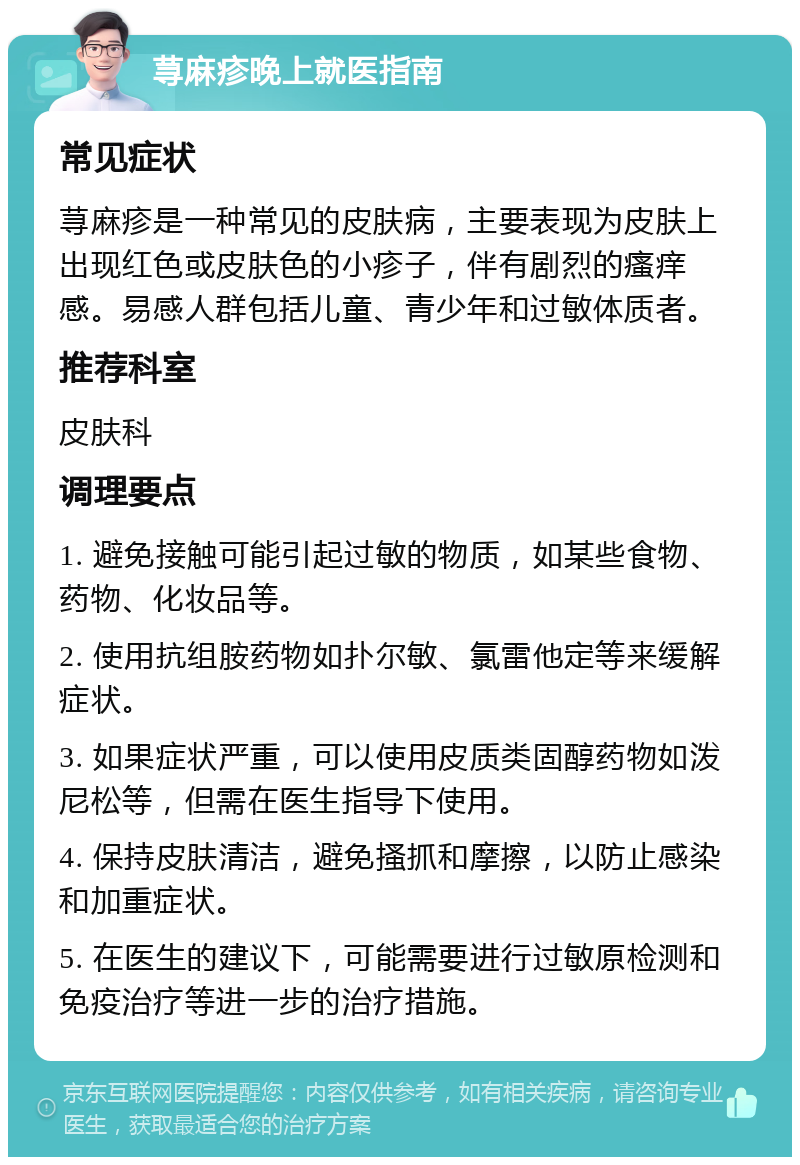 荨麻疹晚上就医指南 常见症状 荨麻疹是一种常见的皮肤病，主要表现为皮肤上出现红色或皮肤色的小疹子，伴有剧烈的瘙痒感。易感人群包括儿童、青少年和过敏体质者。 推荐科室 皮肤科 调理要点 1. 避免接触可能引起过敏的物质，如某些食物、药物、化妆品等。 2. 使用抗组胺药物如扑尔敏、氯雷他定等来缓解症状。 3. 如果症状严重，可以使用皮质类固醇药物如泼尼松等，但需在医生指导下使用。 4. 保持皮肤清洁，避免搔抓和摩擦，以防止感染和加重症状。 5. 在医生的建议下，可能需要进行过敏原检测和免疫治疗等进一步的治疗措施。