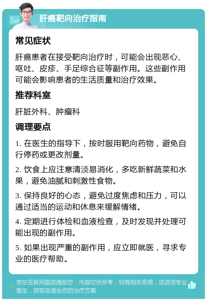 肝癌靶向治疗指南 常见症状 肝癌患者在接受靶向治疗时，可能会出现恶心、呕吐、皮疹、手足综合征等副作用。这些副作用可能会影响患者的生活质量和治疗效果。 推荐科室 肝脏外科、肿瘤科 调理要点 1. 在医生的指导下，按时服用靶向药物，避免自行停药或更改剂量。 2. 饮食上应注意清淡易消化，多吃新鲜蔬菜和水果，避免油腻和刺激性食物。 3. 保持良好的心态，避免过度焦虑和压力，可以通过适当的运动和休息来缓解情绪。 4. 定期进行体检和血液检查，及时发现并处理可能出现的副作用。 5. 如果出现严重的副作用，应立即就医，寻求专业的医疗帮助。