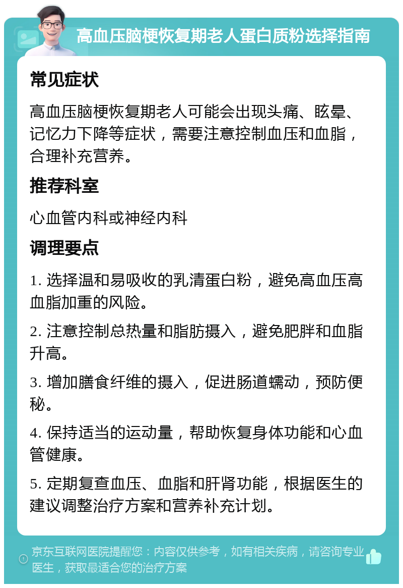 高血压脑梗恢复期老人蛋白质粉选择指南 常见症状 高血压脑梗恢复期老人可能会出现头痛、眩晕、记忆力下降等症状，需要注意控制血压和血脂，合理补充营养。 推荐科室 心血管内科或神经内科 调理要点 1. 选择温和易吸收的乳清蛋白粉，避免高血压高血脂加重的风险。 2. 注意控制总热量和脂肪摄入，避免肥胖和血脂升高。 3. 增加膳食纤维的摄入，促进肠道蠕动，预防便秘。 4. 保持适当的运动量，帮助恢复身体功能和心血管健康。 5. 定期复查血压、血脂和肝肾功能，根据医生的建议调整治疗方案和营养补充计划。