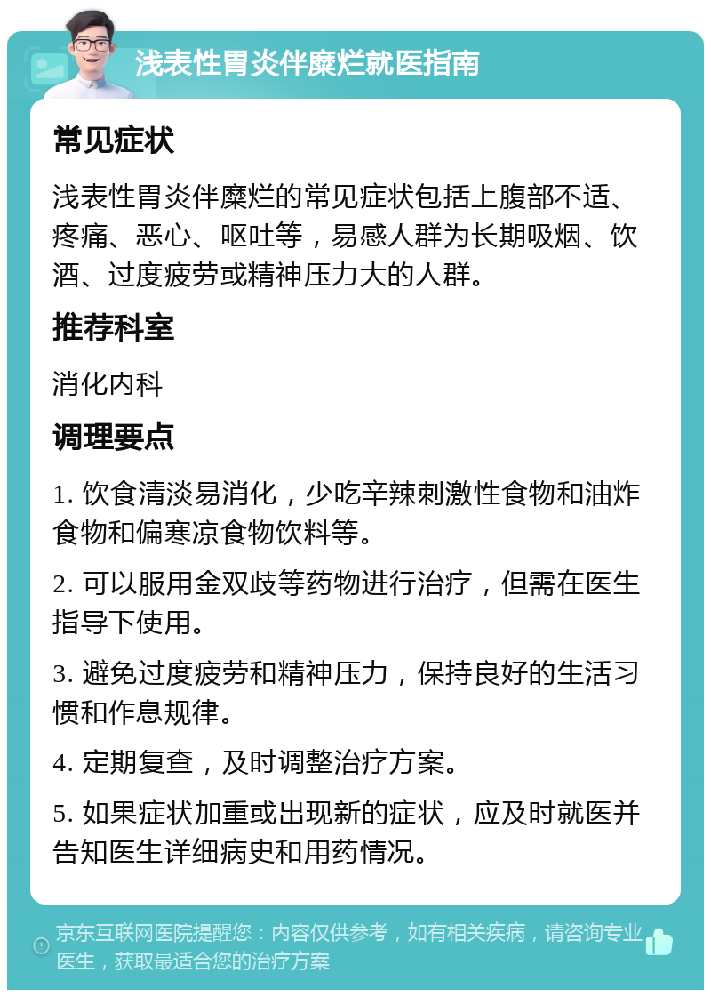 浅表性胃炎伴糜烂就医指南 常见症状 浅表性胃炎伴糜烂的常见症状包括上腹部不适、疼痛、恶心、呕吐等，易感人群为长期吸烟、饮酒、过度疲劳或精神压力大的人群。 推荐科室 消化内科 调理要点 1. 饮食清淡易消化，少吃辛辣刺激性食物和油炸食物和偏寒凉食物饮料等。 2. 可以服用金双歧等药物进行治疗，但需在医生指导下使用。 3. 避免过度疲劳和精神压力，保持良好的生活习惯和作息规律。 4. 定期复查，及时调整治疗方案。 5. 如果症状加重或出现新的症状，应及时就医并告知医生详细病史和用药情况。