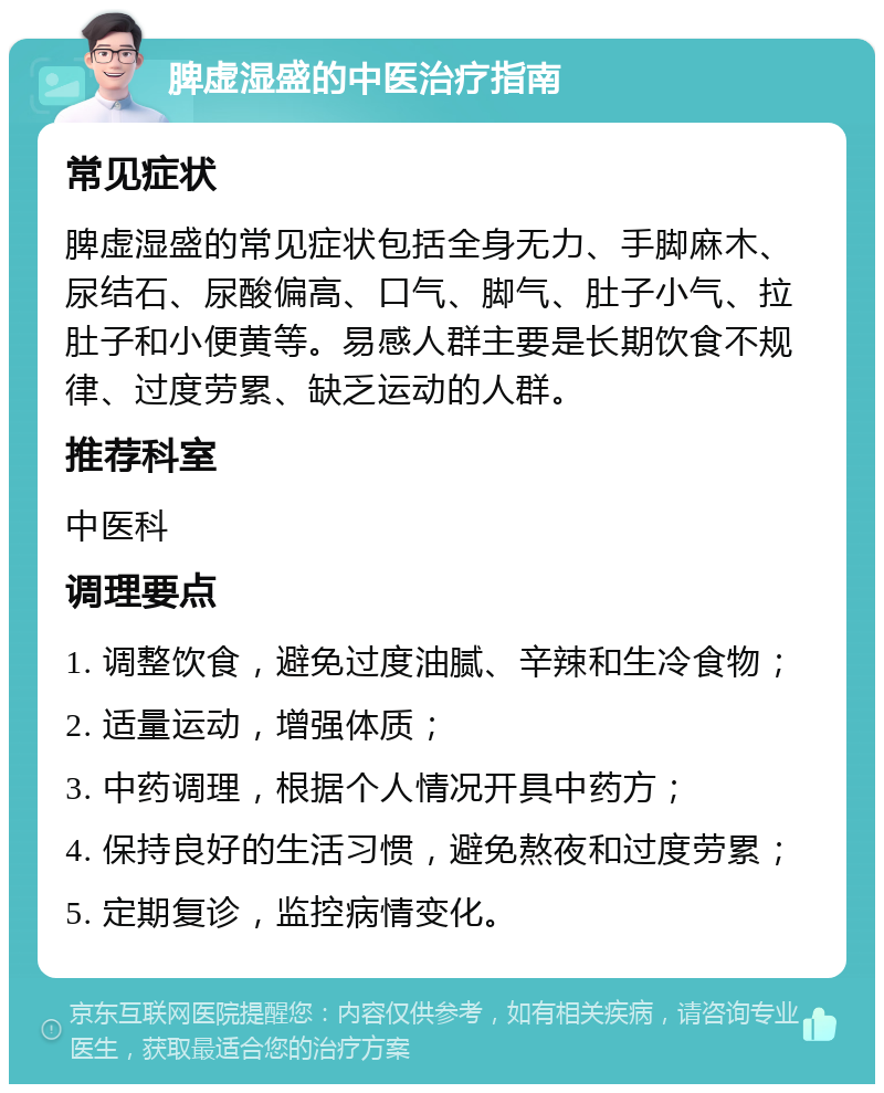 脾虚湿盛的中医治疗指南 常见症状 脾虚湿盛的常见症状包括全身无力、手脚麻木、尿结石、尿酸偏高、口气、脚气、肚子小气、拉肚子和小便黄等。易感人群主要是长期饮食不规律、过度劳累、缺乏运动的人群。 推荐科室 中医科 调理要点 1. 调整饮食，避免过度油腻、辛辣和生冷食物； 2. 适量运动，增强体质； 3. 中药调理，根据个人情况开具中药方； 4. 保持良好的生活习惯，避免熬夜和过度劳累； 5. 定期复诊，监控病情变化。