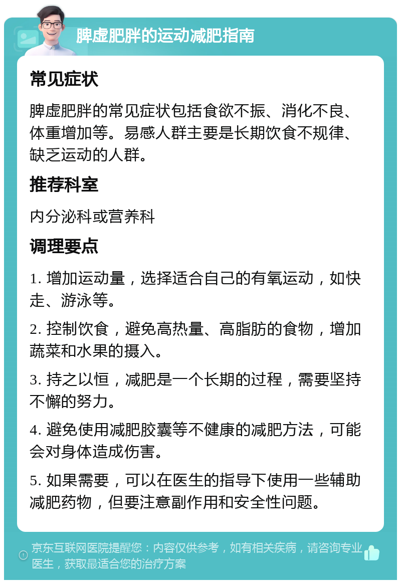 脾虚肥胖的运动减肥指南 常见症状 脾虚肥胖的常见症状包括食欲不振、消化不良、体重增加等。易感人群主要是长期饮食不规律、缺乏运动的人群。 推荐科室 内分泌科或营养科 调理要点 1. 增加运动量，选择适合自己的有氧运动，如快走、游泳等。 2. 控制饮食，避免高热量、高脂肪的食物，增加蔬菜和水果的摄入。 3. 持之以恒，减肥是一个长期的过程，需要坚持不懈的努力。 4. 避免使用减肥胶囊等不健康的减肥方法，可能会对身体造成伤害。 5. 如果需要，可以在医生的指导下使用一些辅助减肥药物，但要注意副作用和安全性问题。