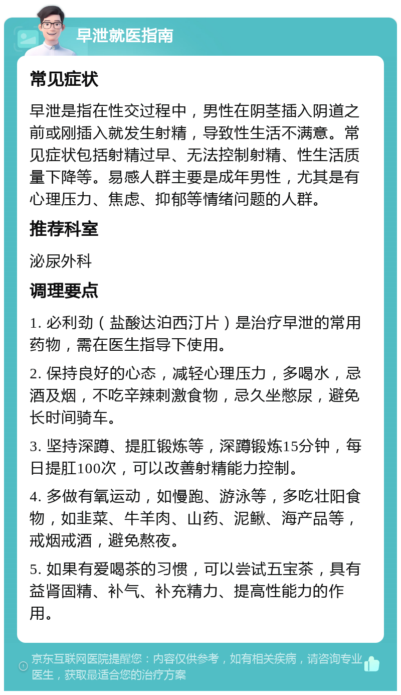 早泄就医指南 常见症状 早泄是指在性交过程中，男性在阴茎插入阴道之前或刚插入就发生射精，导致性生活不满意。常见症状包括射精过早、无法控制射精、性生活质量下降等。易感人群主要是成年男性，尤其是有心理压力、焦虑、抑郁等情绪问题的人群。 推荐科室 泌尿外科 调理要点 1. 必利劲（盐酸达泊西汀片）是治疗早泄的常用药物，需在医生指导下使用。 2. 保持良好的心态，减轻心理压力，多喝水，忌酒及烟，不吃辛辣刺激食物，忌久坐憋尿，避免长时间骑车。 3. 坚持深蹲、提肛锻炼等，深蹲锻炼15分钟，每日提肛100次，可以改善射精能力控制。 4. 多做有氧运动，如慢跑、游泳等，多吃壮阳食物，如韭菜、牛羊肉、山药、泥鳅、海产品等，戒烟戒酒，避免熬夜。 5. 如果有爱喝茶的习惯，可以尝试五宝茶，具有益肾固精、补气、补充精力、提高性能力的作用。