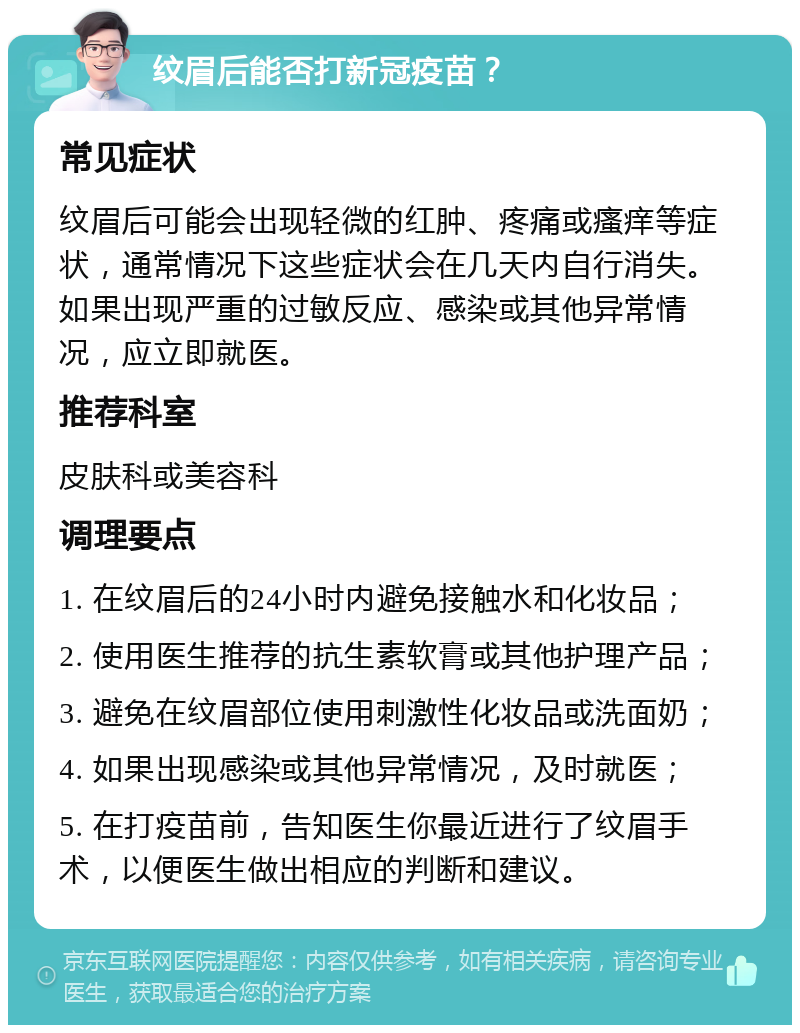 纹眉后能否打新冠疫苗？ 常见症状 纹眉后可能会出现轻微的红肿、疼痛或瘙痒等症状，通常情况下这些症状会在几天内自行消失。如果出现严重的过敏反应、感染或其他异常情况，应立即就医。 推荐科室 皮肤科或美容科 调理要点 1. 在纹眉后的24小时内避免接触水和化妆品； 2. 使用医生推荐的抗生素软膏或其他护理产品； 3. 避免在纹眉部位使用刺激性化妆品或洗面奶； 4. 如果出现感染或其他异常情况，及时就医； 5. 在打疫苗前，告知医生你最近进行了纹眉手术，以便医生做出相应的判断和建议。