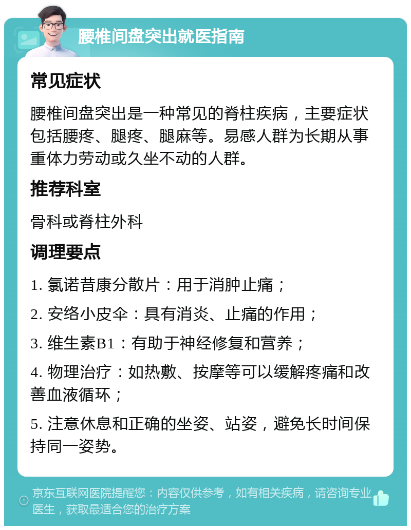 腰椎间盘突出就医指南 常见症状 腰椎间盘突出是一种常见的脊柱疾病，主要症状包括腰疼、腿疼、腿麻等。易感人群为长期从事重体力劳动或久坐不动的人群。 推荐科室 骨科或脊柱外科 调理要点 1. 氯诺昔康分散片：用于消肿止痛； 2. 安络小皮伞：具有消炎、止痛的作用； 3. 维生素B1：有助于神经修复和营养； 4. 物理治疗：如热敷、按摩等可以缓解疼痛和改善血液循环； 5. 注意休息和正确的坐姿、站姿，避免长时间保持同一姿势。