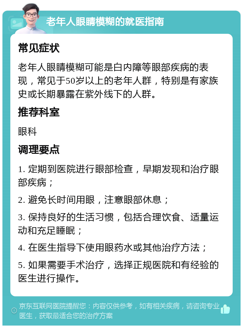 老年人眼睛模糊的就医指南 常见症状 老年人眼睛模糊可能是白内障等眼部疾病的表现，常见于50岁以上的老年人群，特别是有家族史或长期暴露在紫外线下的人群。 推荐科室 眼科 调理要点 1. 定期到医院进行眼部检查，早期发现和治疗眼部疾病； 2. 避免长时间用眼，注意眼部休息； 3. 保持良好的生活习惯，包括合理饮食、适量运动和充足睡眠； 4. 在医生指导下使用眼药水或其他治疗方法； 5. 如果需要手术治疗，选择正规医院和有经验的医生进行操作。