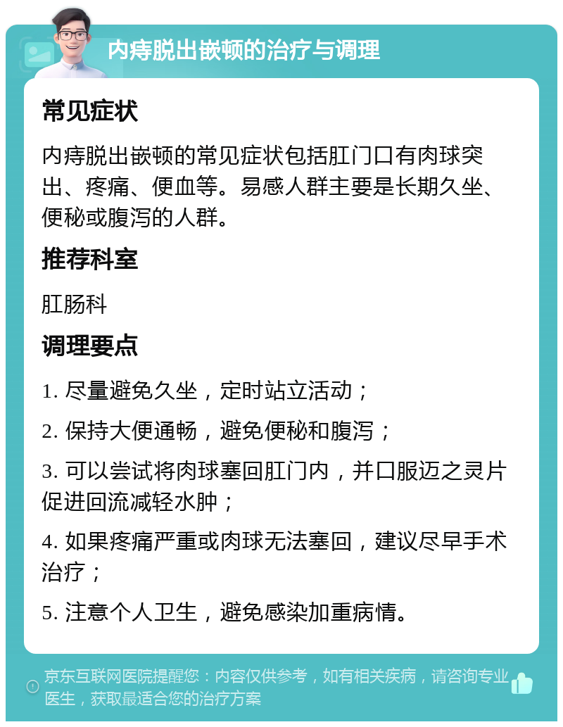 内痔脱出嵌顿的治疗与调理 常见症状 内痔脱出嵌顿的常见症状包括肛门口有肉球突出、疼痛、便血等。易感人群主要是长期久坐、便秘或腹泻的人群。 推荐科室 肛肠科 调理要点 1. 尽量避免久坐，定时站立活动； 2. 保持大便通畅，避免便秘和腹泻； 3. 可以尝试将肉球塞回肛门内，并口服迈之灵片促进回流减轻水肿； 4. 如果疼痛严重或肉球无法塞回，建议尽早手术治疗； 5. 注意个人卫生，避免感染加重病情。