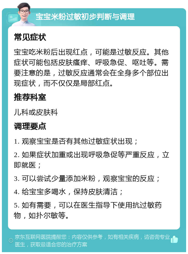 宝宝米粉过敏初步判断与调理 常见症状 宝宝吃米粉后出现红点，可能是过敏反应。其他症状可能包括皮肤瘙痒、呼吸急促、呕吐等。需要注意的是，过敏反应通常会在全身多个部位出现症状，而不仅仅是局部红点。 推荐科室 儿科或皮肤科 调理要点 1. 观察宝宝是否有其他过敏症状出现； 2. 如果症状加重或出现呼吸急促等严重反应，立即就医； 3. 可以尝试少量添加米粉，观察宝宝的反应； 4. 给宝宝多喝水，保持皮肤清洁； 5. 如有需要，可以在医生指导下使用抗过敏药物，如扑尔敏等。