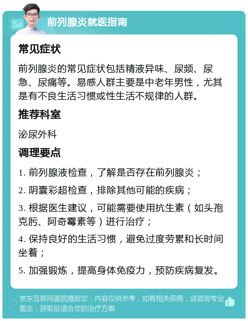 前列腺炎就医指南 常见症状 前列腺炎的常见症状包括精液异味、尿频、尿急、尿痛等。易感人群主要是中老年男性，尤其是有不良生活习惯或性生活不规律的人群。 推荐科室 泌尿外科 调理要点 1. 前列腺液检查，了解是否存在前列腺炎； 2. 阴囊彩超检查，排除其他可能的疾病； 3. 根据医生建议，可能需要使用抗生素（如头孢克肟、阿奇霉素等）进行治疗； 4. 保持良好的生活习惯，避免过度劳累和长时间坐着； 5. 加强锻炼，提高身体免疫力，预防疾病复发。