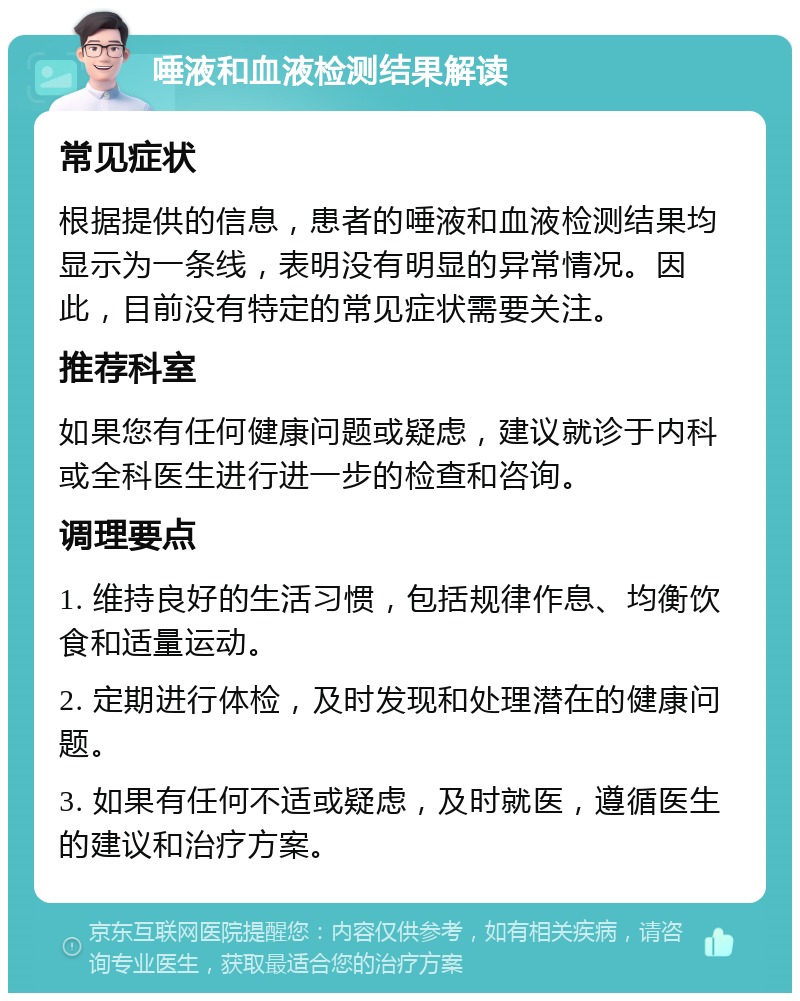 唾液和血液检测结果解读 常见症状 根据提供的信息，患者的唾液和血液检测结果均显示为一条线，表明没有明显的异常情况。因此，目前没有特定的常见症状需要关注。 推荐科室 如果您有任何健康问题或疑虑，建议就诊于内科或全科医生进行进一步的检查和咨询。 调理要点 1. 维持良好的生活习惯，包括规律作息、均衡饮食和适量运动。 2. 定期进行体检，及时发现和处理潜在的健康问题。 3. 如果有任何不适或疑虑，及时就医，遵循医生的建议和治疗方案。