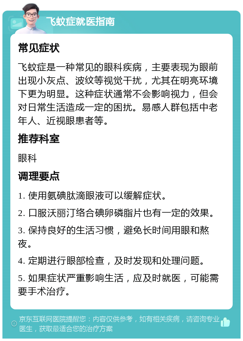 飞蚊症就医指南 常见症状 飞蚊症是一种常见的眼科疾病，主要表现为眼前出现小灰点、波纹等视觉干扰，尤其在明亮环境下更为明显。这种症状通常不会影响视力，但会对日常生活造成一定的困扰。易感人群包括中老年人、近视眼患者等。 推荐科室 眼科 调理要点 1. 使用氨碘肽滴眼液可以缓解症状。 2. 口服沃丽汀络合碘卵磷脂片也有一定的效果。 3. 保持良好的生活习惯，避免长时间用眼和熬夜。 4. 定期进行眼部检查，及时发现和处理问题。 5. 如果症状严重影响生活，应及时就医，可能需要手术治疗。