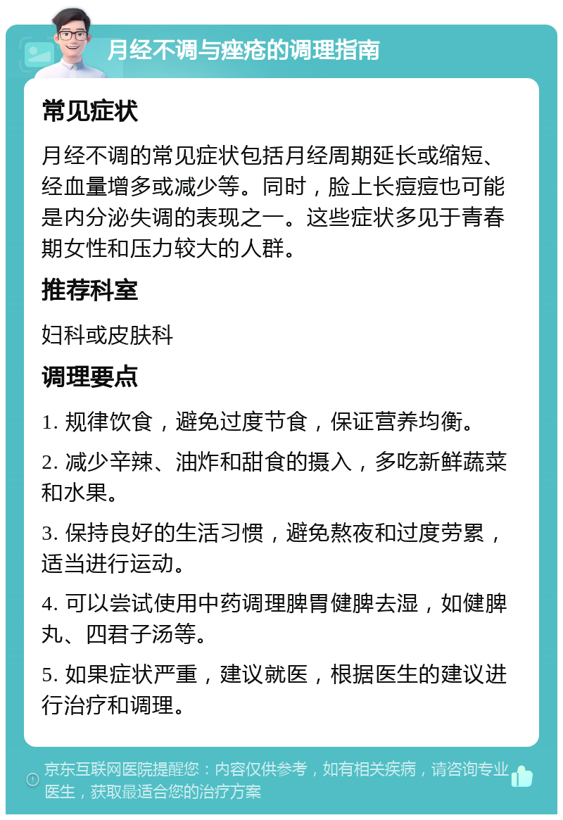 月经不调与痤疮的调理指南 常见症状 月经不调的常见症状包括月经周期延长或缩短、经血量增多或减少等。同时，脸上长痘痘也可能是内分泌失调的表现之一。这些症状多见于青春期女性和压力较大的人群。 推荐科室 妇科或皮肤科 调理要点 1. 规律饮食，避免过度节食，保证营养均衡。 2. 减少辛辣、油炸和甜食的摄入，多吃新鲜蔬菜和水果。 3. 保持良好的生活习惯，避免熬夜和过度劳累，适当进行运动。 4. 可以尝试使用中药调理脾胃健脾去湿，如健脾丸、四君子汤等。 5. 如果症状严重，建议就医，根据医生的建议进行治疗和调理。