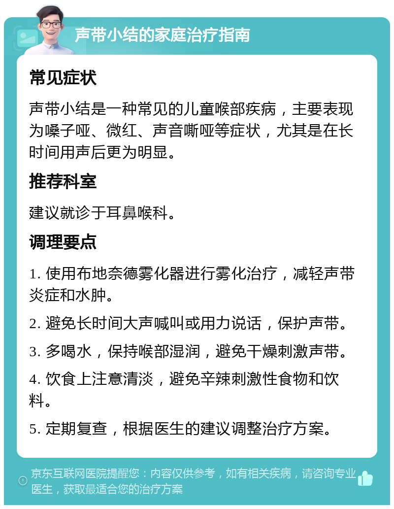 声带小结的家庭治疗指南 常见症状 声带小结是一种常见的儿童喉部疾病，主要表现为嗓子哑、微红、声音嘶哑等症状，尤其是在长时间用声后更为明显。 推荐科室 建议就诊于耳鼻喉科。 调理要点 1. 使用布地奈德雾化器进行雾化治疗，减轻声带炎症和水肿。 2. 避免长时间大声喊叫或用力说话，保护声带。 3. 多喝水，保持喉部湿润，避免干燥刺激声带。 4. 饮食上注意清淡，避免辛辣刺激性食物和饮料。 5. 定期复查，根据医生的建议调整治疗方案。