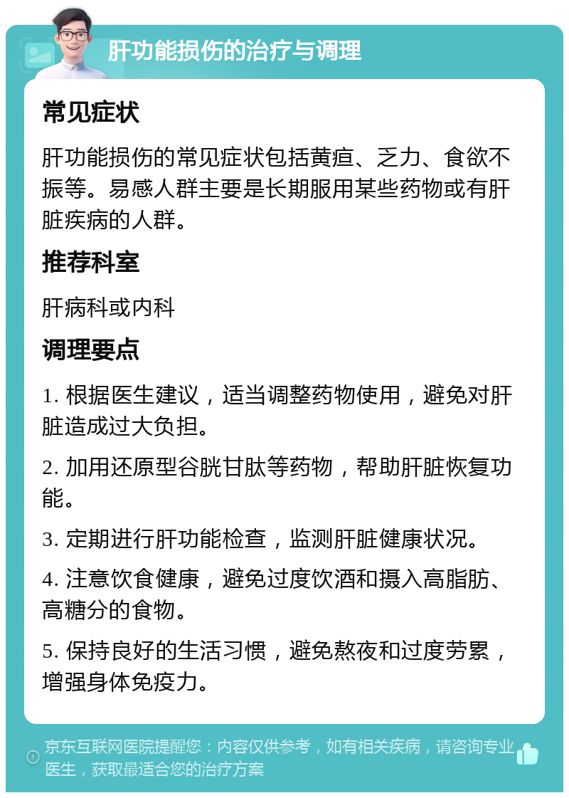 肝功能损伤的治疗与调理 常见症状 肝功能损伤的常见症状包括黄疸、乏力、食欲不振等。易感人群主要是长期服用某些药物或有肝脏疾病的人群。 推荐科室 肝病科或内科 调理要点 1. 根据医生建议，适当调整药物使用，避免对肝脏造成过大负担。 2. 加用还原型谷胱甘肽等药物，帮助肝脏恢复功能。 3. 定期进行肝功能检查，监测肝脏健康状况。 4. 注意饮食健康，避免过度饮酒和摄入高脂肪、高糖分的食物。 5. 保持良好的生活习惯，避免熬夜和过度劳累，增强身体免疫力。