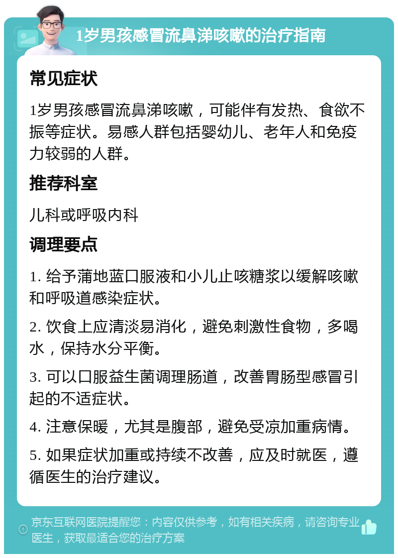 1岁男孩感冒流鼻涕咳嗽的治疗指南 常见症状 1岁男孩感冒流鼻涕咳嗽，可能伴有发热、食欲不振等症状。易感人群包括婴幼儿、老年人和免疫力较弱的人群。 推荐科室 儿科或呼吸内科 调理要点 1. 给予蒲地蓝口服液和小儿止咳糖浆以缓解咳嗽和呼吸道感染症状。 2. 饮食上应清淡易消化，避免刺激性食物，多喝水，保持水分平衡。 3. 可以口服益生菌调理肠道，改善胃肠型感冒引起的不适症状。 4. 注意保暖，尤其是腹部，避免受凉加重病情。 5. 如果症状加重或持续不改善，应及时就医，遵循医生的治疗建议。