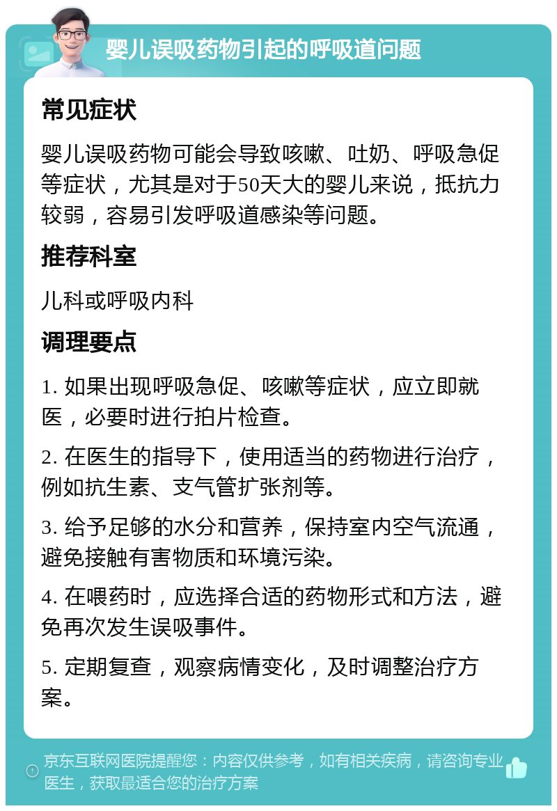 婴儿误吸药物引起的呼吸道问题 常见症状 婴儿误吸药物可能会导致咳嗽、吐奶、呼吸急促等症状，尤其是对于50天大的婴儿来说，抵抗力较弱，容易引发呼吸道感染等问题。 推荐科室 儿科或呼吸内科 调理要点 1. 如果出现呼吸急促、咳嗽等症状，应立即就医，必要时进行拍片检查。 2. 在医生的指导下，使用适当的药物进行治疗，例如抗生素、支气管扩张剂等。 3. 给予足够的水分和营养，保持室内空气流通，避免接触有害物质和环境污染。 4. 在喂药时，应选择合适的药物形式和方法，避免再次发生误吸事件。 5. 定期复查，观察病情变化，及时调整治疗方案。