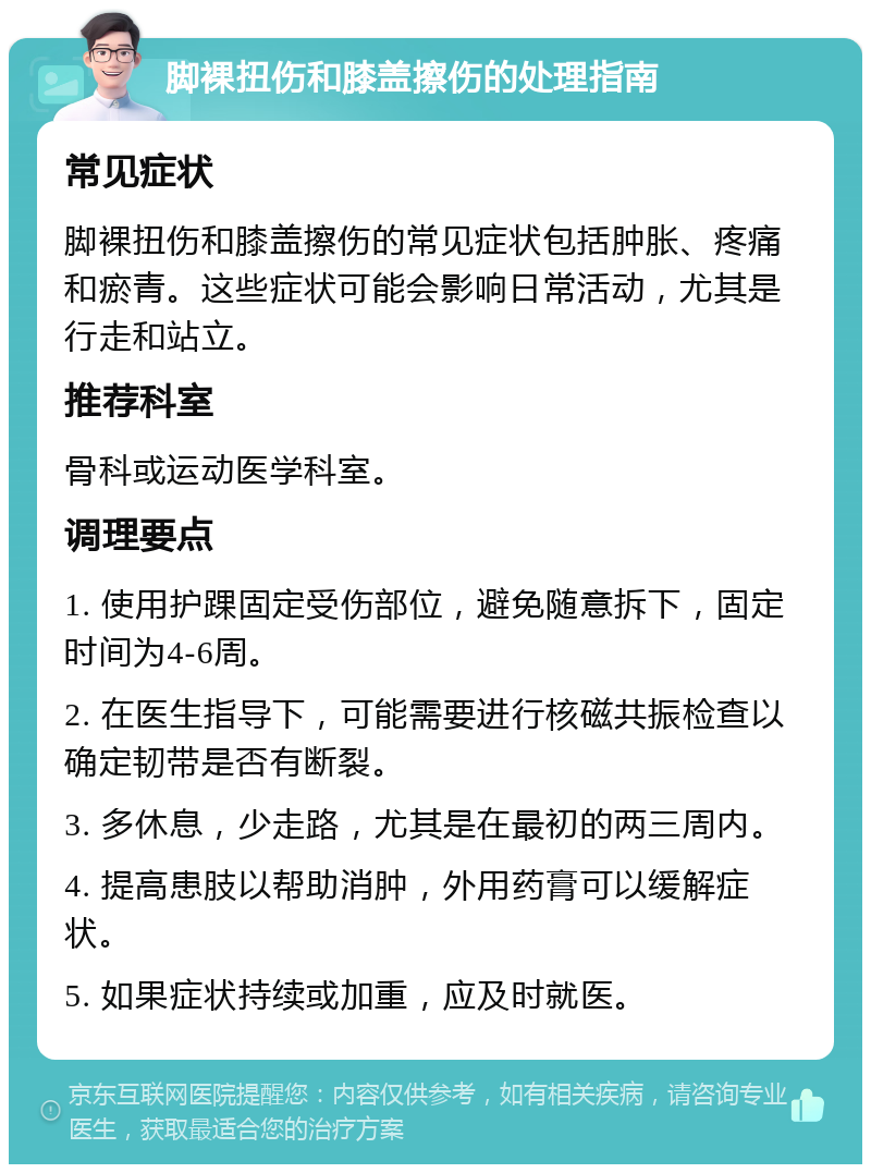 脚裸扭伤和膝盖擦伤的处理指南 常见症状 脚裸扭伤和膝盖擦伤的常见症状包括肿胀、疼痛和瘀青。这些症状可能会影响日常活动，尤其是行走和站立。 推荐科室 骨科或运动医学科室。 调理要点 1. 使用护踝固定受伤部位，避免随意拆下，固定时间为4-6周。 2. 在医生指导下，可能需要进行核磁共振检查以确定韧带是否有断裂。 3. 多休息，少走路，尤其是在最初的两三周内。 4. 提高患肢以帮助消肿，外用药膏可以缓解症状。 5. 如果症状持续或加重，应及时就医。