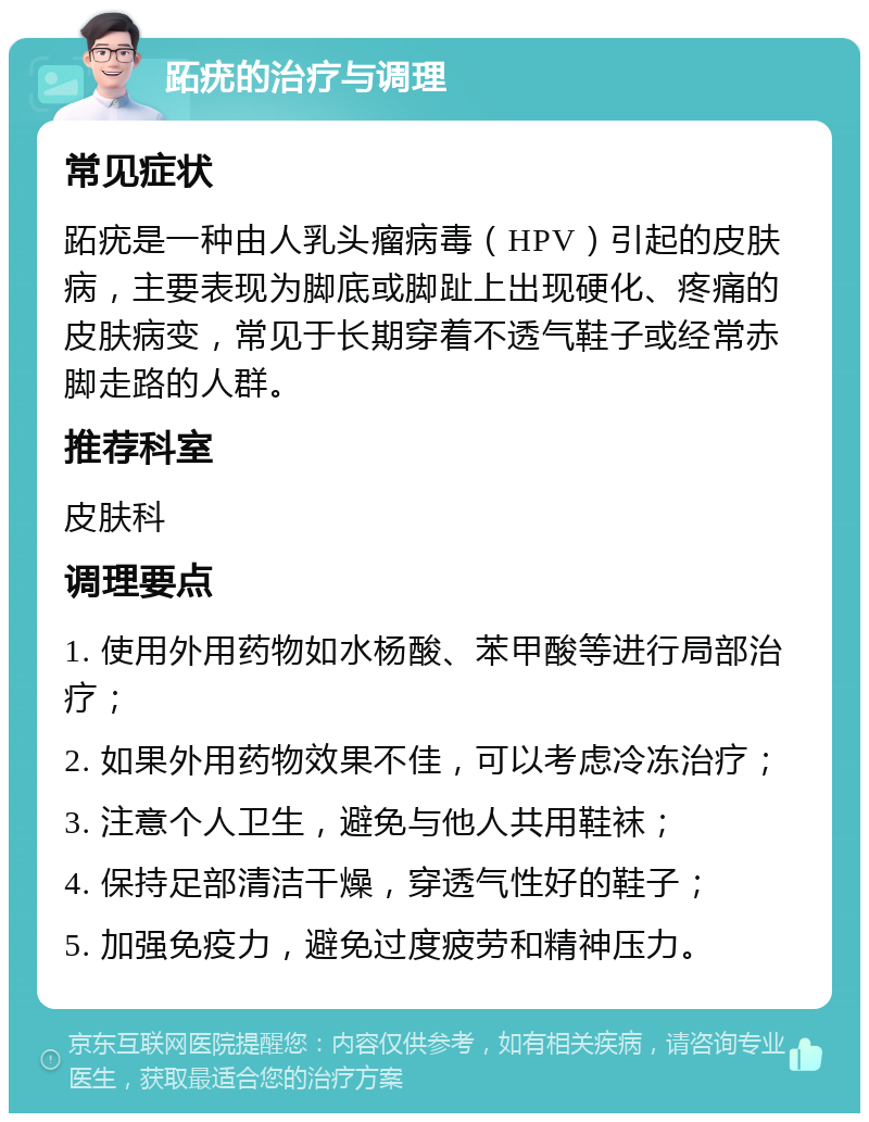 跖疣的治疗与调理 常见症状 跖疣是一种由人乳头瘤病毒（HPV）引起的皮肤病，主要表现为脚底或脚趾上出现硬化、疼痛的皮肤病变，常见于长期穿着不透气鞋子或经常赤脚走路的人群。 推荐科室 皮肤科 调理要点 1. 使用外用药物如水杨酸、苯甲酸等进行局部治疗； 2. 如果外用药物效果不佳，可以考虑冷冻治疗； 3. 注意个人卫生，避免与他人共用鞋袜； 4. 保持足部清洁干燥，穿透气性好的鞋子； 5. 加强免疫力，避免过度疲劳和精神压力。