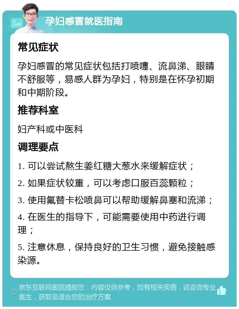 孕妇感冒就医指南 常见症状 孕妇感冒的常见症状包括打喷嚏、流鼻涕、眼睛不舒服等，易感人群为孕妇，特别是在怀孕初期和中期阶段。 推荐科室 妇产科或中医科 调理要点 1. 可以尝试熬生姜红糖大葱水来缓解症状； 2. 如果症状较重，可以考虑口服百蕊颗粒； 3. 使用氟替卡松喷鼻可以帮助缓解鼻塞和流涕； 4. 在医生的指导下，可能需要使用中药进行调理； 5. 注意休息，保持良好的卫生习惯，避免接触感染源。