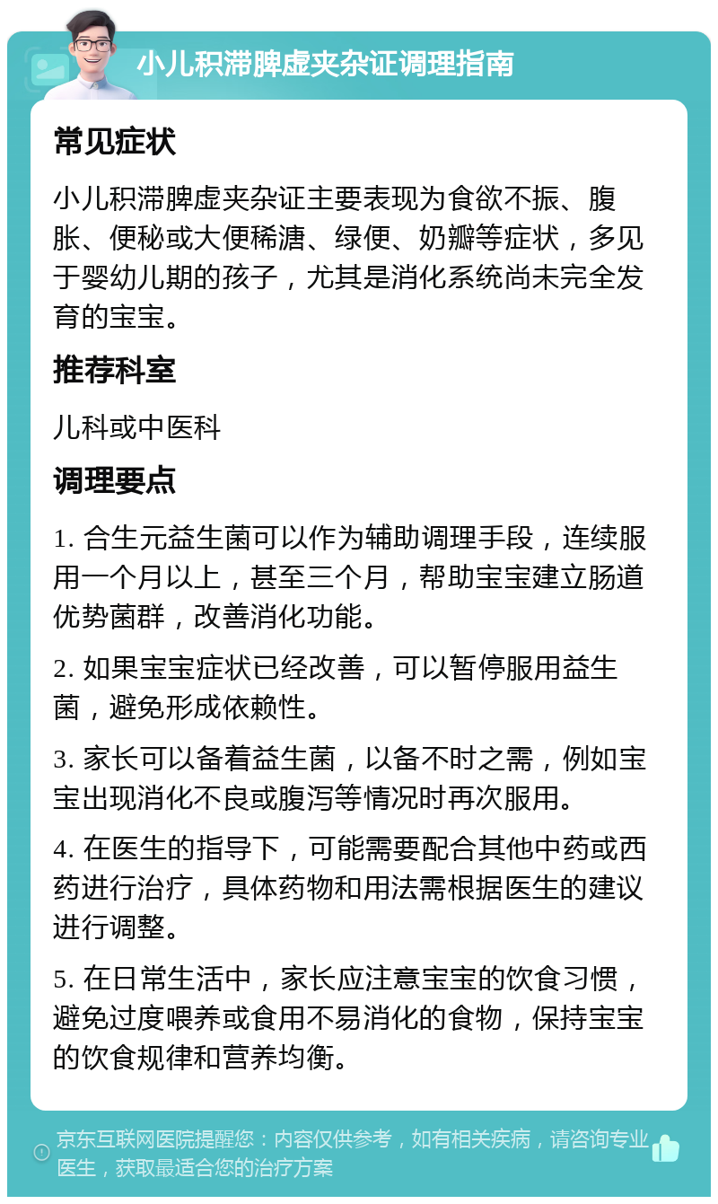 小儿积滞脾虚夹杂证调理指南 常见症状 小儿积滞脾虚夹杂证主要表现为食欲不振、腹胀、便秘或大便稀溏、绿便、奶瓣等症状，多见于婴幼儿期的孩子，尤其是消化系统尚未完全发育的宝宝。 推荐科室 儿科或中医科 调理要点 1. 合生元益生菌可以作为辅助调理手段，连续服用一个月以上，甚至三个月，帮助宝宝建立肠道优势菌群，改善消化功能。 2. 如果宝宝症状已经改善，可以暂停服用益生菌，避免形成依赖性。 3. 家长可以备着益生菌，以备不时之需，例如宝宝出现消化不良或腹泻等情况时再次服用。 4. 在医生的指导下，可能需要配合其他中药或西药进行治疗，具体药物和用法需根据医生的建议进行调整。 5. 在日常生活中，家长应注意宝宝的饮食习惯，避免过度喂养或食用不易消化的食物，保持宝宝的饮食规律和营养均衡。