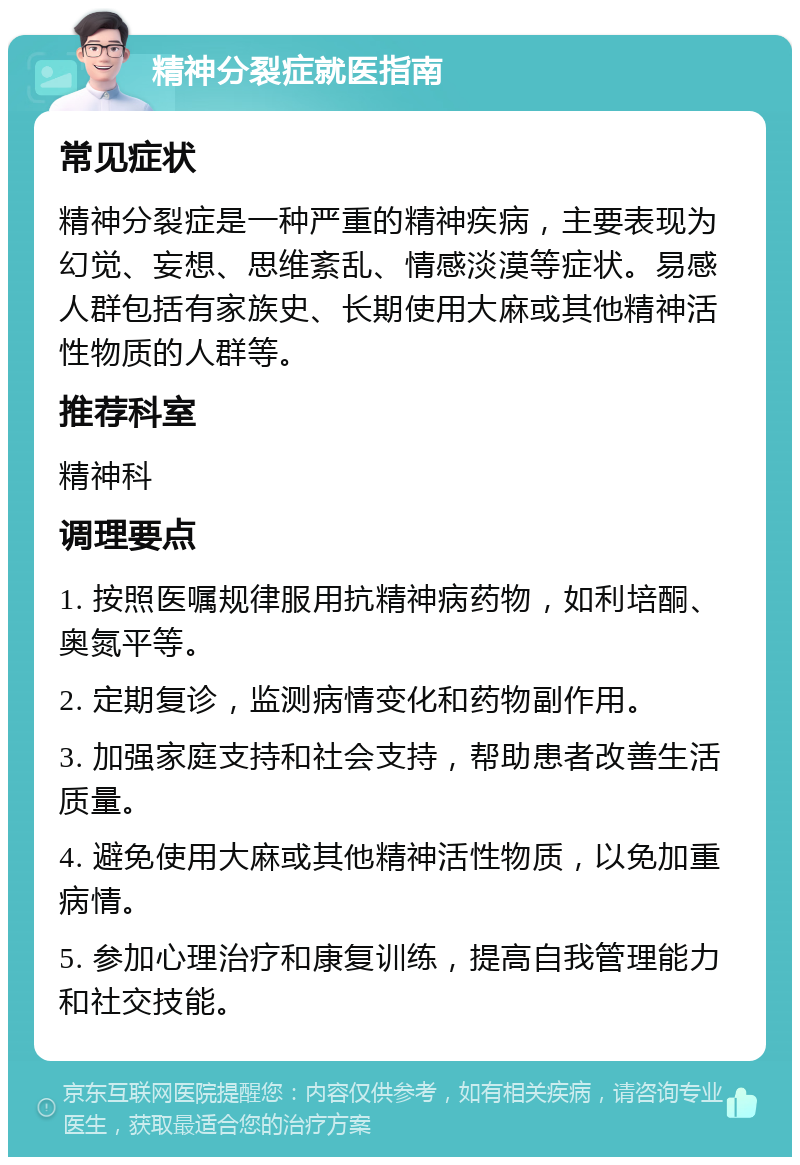 精神分裂症就医指南 常见症状 精神分裂症是一种严重的精神疾病，主要表现为幻觉、妄想、思维紊乱、情感淡漠等症状。易感人群包括有家族史、长期使用大麻或其他精神活性物质的人群等。 推荐科室 精神科 调理要点 1. 按照医嘱规律服用抗精神病药物，如利培酮、奥氮平等。 2. 定期复诊，监测病情变化和药物副作用。 3. 加强家庭支持和社会支持，帮助患者改善生活质量。 4. 避免使用大麻或其他精神活性物质，以免加重病情。 5. 参加心理治疗和康复训练，提高自我管理能力和社交技能。