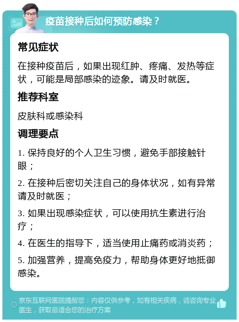 疫苗接种后如何预防感染？ 常见症状 在接种疫苗后，如果出现红肿、疼痛、发热等症状，可能是局部感染的迹象。请及时就医。 推荐科室 皮肤科或感染科 调理要点 1. 保持良好的个人卫生习惯，避免手部接触针眼； 2. 在接种后密切关注自己的身体状况，如有异常请及时就医； 3. 如果出现感染症状，可以使用抗生素进行治疗； 4. 在医生的指导下，适当使用止痛药或消炎药； 5. 加强营养，提高免疫力，帮助身体更好地抵御感染。