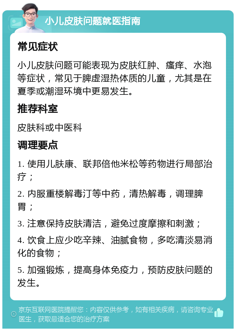 小儿皮肤问题就医指南 常见症状 小儿皮肤问题可能表现为皮肤红肿、瘙痒、水泡等症状，常见于脾虚湿热体质的儿童，尤其是在夏季或潮湿环境中更易发生。 推荐科室 皮肤科或中医科 调理要点 1. 使用儿肤康、联邦倍他米松等药物进行局部治疗； 2. 内服重楼解毒汀等中药，清热解毒，调理脾胃； 3. 注意保持皮肤清洁，避免过度摩擦和刺激； 4. 饮食上应少吃辛辣、油腻食物，多吃清淡易消化的食物； 5. 加强锻炼，提高身体免疫力，预防皮肤问题的发生。