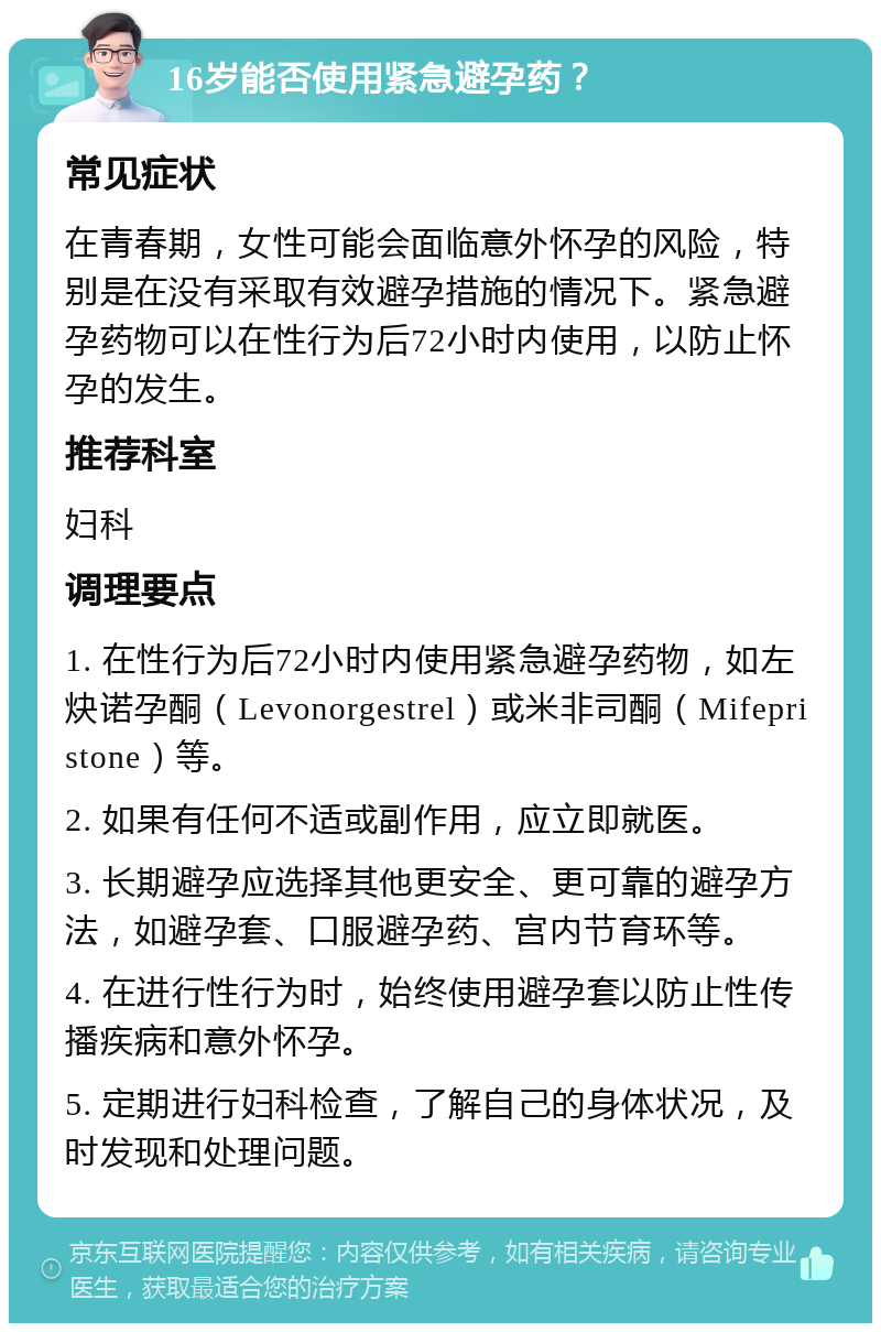 16岁能否使用紧急避孕药？ 常见症状 在青春期，女性可能会面临意外怀孕的风险，特别是在没有采取有效避孕措施的情况下。紧急避孕药物可以在性行为后72小时内使用，以防止怀孕的发生。 推荐科室 妇科 调理要点 1. 在性行为后72小时内使用紧急避孕药物，如左炔诺孕酮（Levonorgestrel）或米非司酮（Mifepristone）等。 2. 如果有任何不适或副作用，应立即就医。 3. 长期避孕应选择其他更安全、更可靠的避孕方法，如避孕套、口服避孕药、宫内节育环等。 4. 在进行性行为时，始终使用避孕套以防止性传播疾病和意外怀孕。 5. 定期进行妇科检查，了解自己的身体状况，及时发现和处理问题。