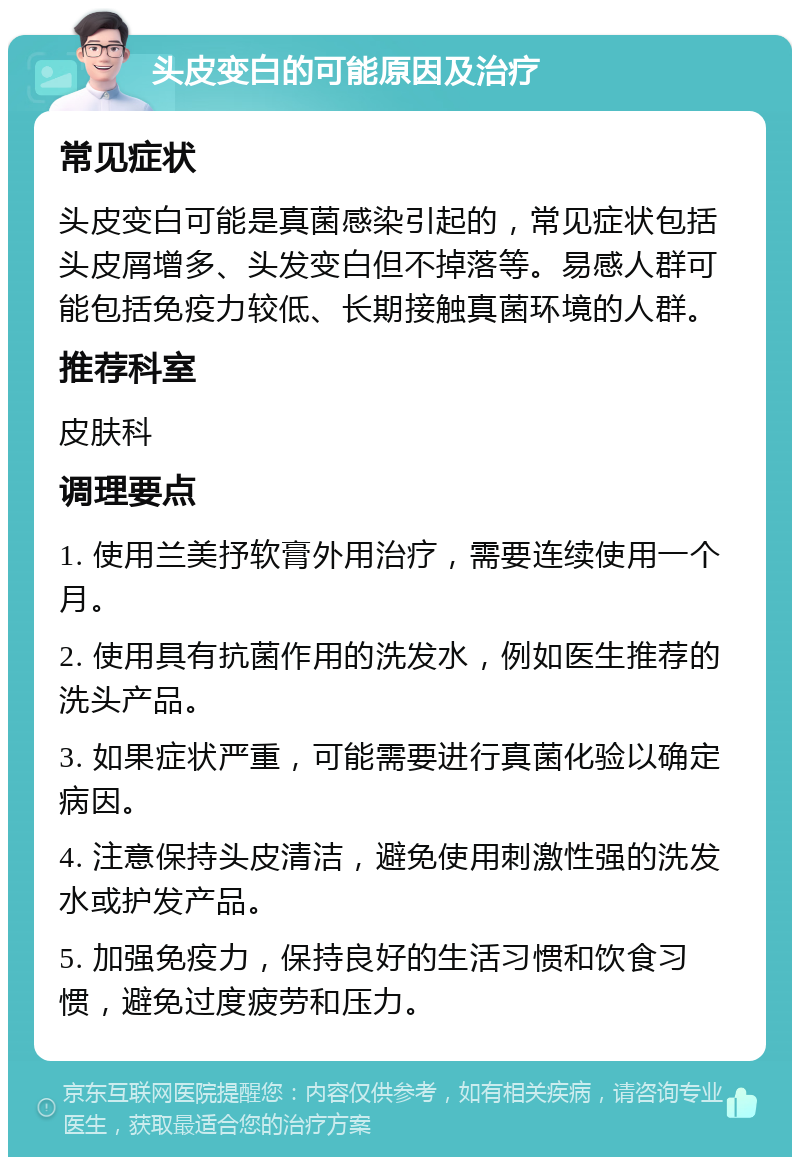 头皮变白的可能原因及治疗 常见症状 头皮变白可能是真菌感染引起的，常见症状包括头皮屑增多、头发变白但不掉落等。易感人群可能包括免疫力较低、长期接触真菌环境的人群。 推荐科室 皮肤科 调理要点 1. 使用兰美抒软膏外用治疗，需要连续使用一个月。 2. 使用具有抗菌作用的洗发水，例如医生推荐的洗头产品。 3. 如果症状严重，可能需要进行真菌化验以确定病因。 4. 注意保持头皮清洁，避免使用刺激性强的洗发水或护发产品。 5. 加强免疫力，保持良好的生活习惯和饮食习惯，避免过度疲劳和压力。