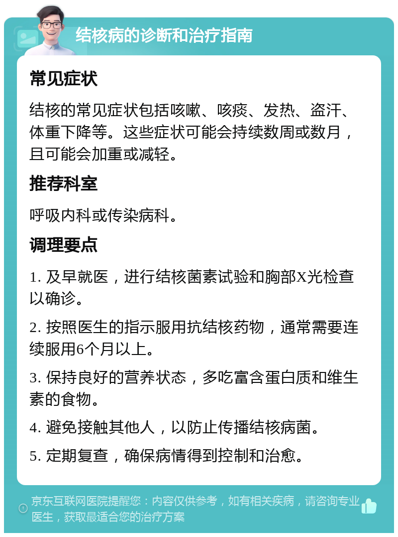 结核病的诊断和治疗指南 常见症状 结核的常见症状包括咳嗽、咳痰、发热、盗汗、体重下降等。这些症状可能会持续数周或数月，且可能会加重或减轻。 推荐科室 呼吸内科或传染病科。 调理要点 1. 及早就医，进行结核菌素试验和胸部X光检查以确诊。 2. 按照医生的指示服用抗结核药物，通常需要连续服用6个月以上。 3. 保持良好的营养状态，多吃富含蛋白质和维生素的食物。 4. 避免接触其他人，以防止传播结核病菌。 5. 定期复查，确保病情得到控制和治愈。