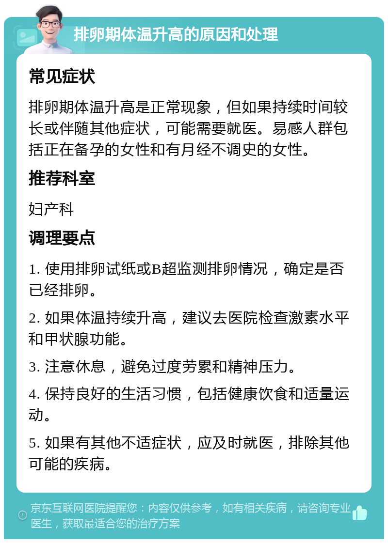 排卵期体温升高的原因和处理 常见症状 排卵期体温升高是正常现象，但如果持续时间较长或伴随其他症状，可能需要就医。易感人群包括正在备孕的女性和有月经不调史的女性。 推荐科室 妇产科 调理要点 1. 使用排卵试纸或B超监测排卵情况，确定是否已经排卵。 2. 如果体温持续升高，建议去医院检查激素水平和甲状腺功能。 3. 注意休息，避免过度劳累和精神压力。 4. 保持良好的生活习惯，包括健康饮食和适量运动。 5. 如果有其他不适症状，应及时就医，排除其他可能的疾病。