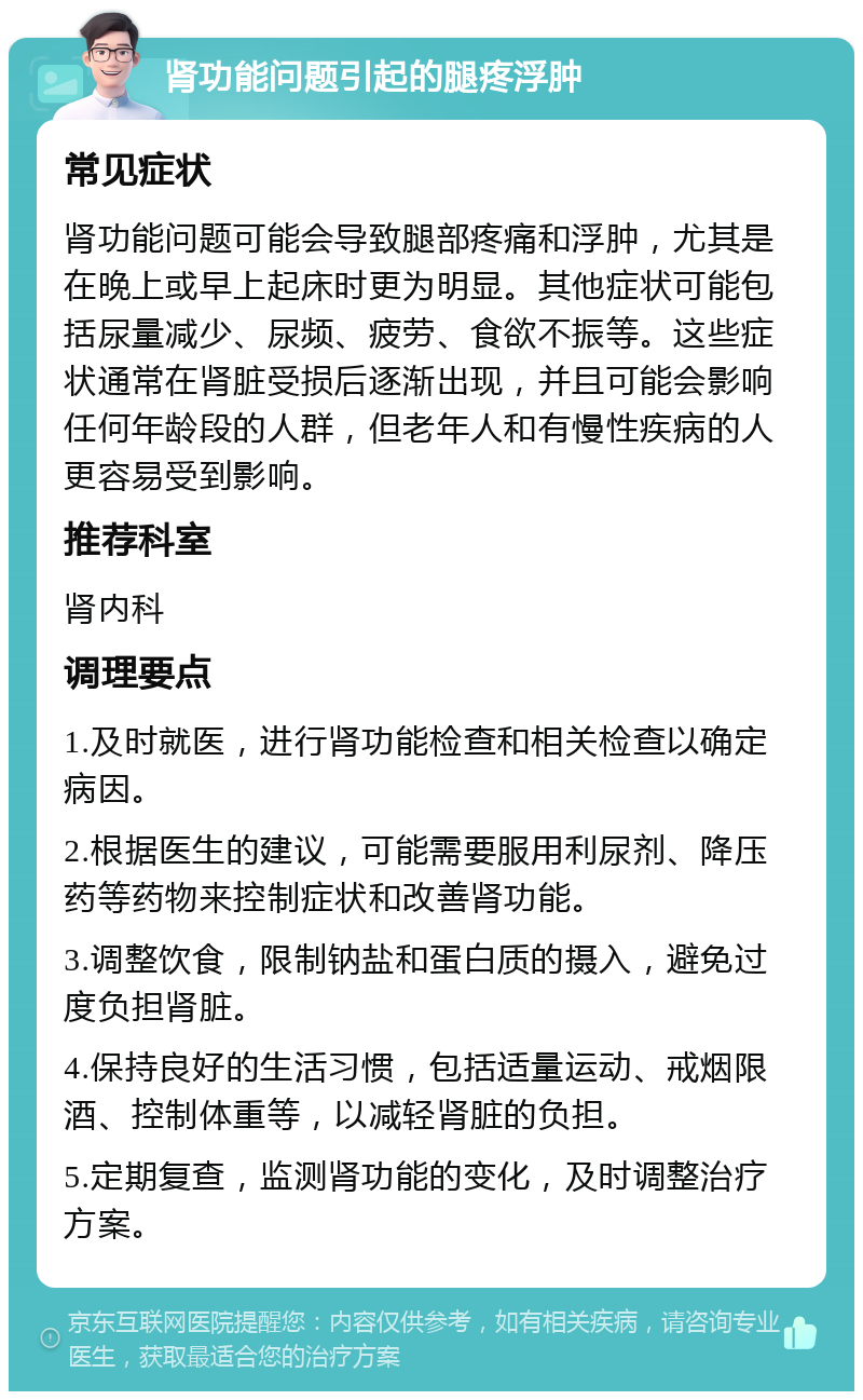 肾功能问题引起的腿疼浮肿 常见症状 肾功能问题可能会导致腿部疼痛和浮肿，尤其是在晚上或早上起床时更为明显。其他症状可能包括尿量减少、尿频、疲劳、食欲不振等。这些症状通常在肾脏受损后逐渐出现，并且可能会影响任何年龄段的人群，但老年人和有慢性疾病的人更容易受到影响。 推荐科室 肾内科 调理要点 1.及时就医，进行肾功能检查和相关检查以确定病因。 2.根据医生的建议，可能需要服用利尿剂、降压药等药物来控制症状和改善肾功能。 3.调整饮食，限制钠盐和蛋白质的摄入，避免过度负担肾脏。 4.保持良好的生活习惯，包括适量运动、戒烟限酒、控制体重等，以减轻肾脏的负担。 5.定期复查，监测肾功能的变化，及时调整治疗方案。