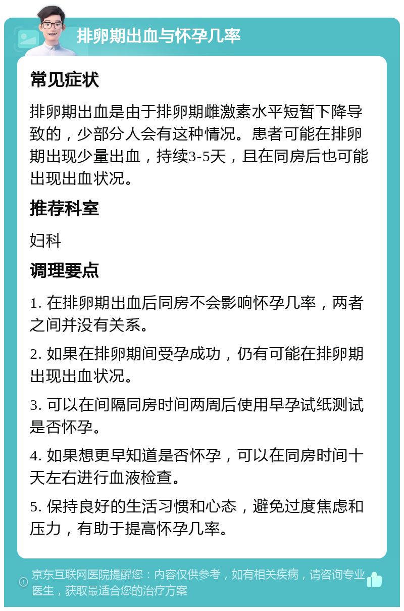 排卵期出血与怀孕几率 常见症状 排卵期出血是由于排卵期雌激素水平短暂下降导致的，少部分人会有这种情况。患者可能在排卵期出现少量出血，持续3-5天，且在同房后也可能出现出血状况。 推荐科室 妇科 调理要点 1. 在排卵期出血后同房不会影响怀孕几率，两者之间并没有关系。 2. 如果在排卵期间受孕成功，仍有可能在排卵期出现出血状况。 3. 可以在间隔同房时间两周后使用早孕试纸测试是否怀孕。 4. 如果想更早知道是否怀孕，可以在同房时间十天左右进行血液检查。 5. 保持良好的生活习惯和心态，避免过度焦虑和压力，有助于提高怀孕几率。