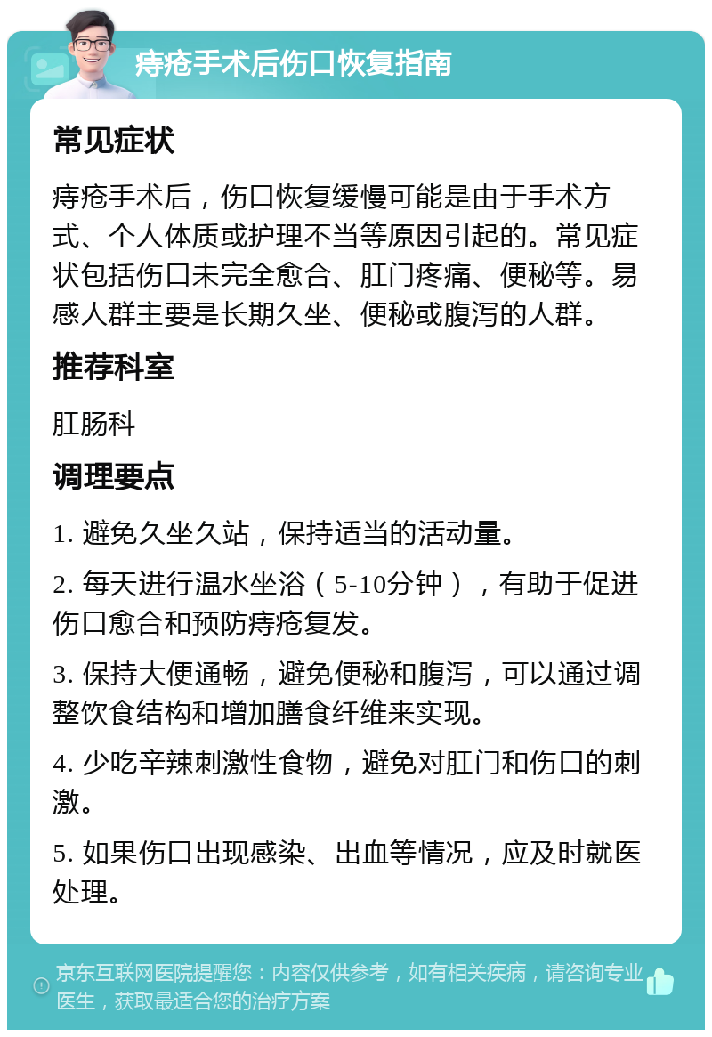 痔疮手术后伤口恢复指南 常见症状 痔疮手术后，伤口恢复缓慢可能是由于手术方式、个人体质或护理不当等原因引起的。常见症状包括伤口未完全愈合、肛门疼痛、便秘等。易感人群主要是长期久坐、便秘或腹泻的人群。 推荐科室 肛肠科 调理要点 1. 避免久坐久站，保持适当的活动量。 2. 每天进行温水坐浴（5-10分钟），有助于促进伤口愈合和预防痔疮复发。 3. 保持大便通畅，避免便秘和腹泻，可以通过调整饮食结构和增加膳食纤维来实现。 4. 少吃辛辣刺激性食物，避免对肛门和伤口的刺激。 5. 如果伤口出现感染、出血等情况，应及时就医处理。