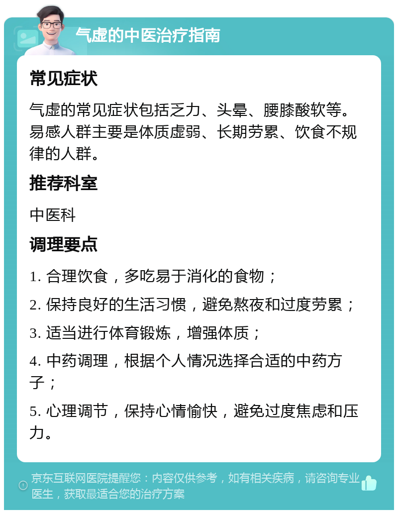 气虚的中医治疗指南 常见症状 气虚的常见症状包括乏力、头晕、腰膝酸软等。易感人群主要是体质虚弱、长期劳累、饮食不规律的人群。 推荐科室 中医科 调理要点 1. 合理饮食，多吃易于消化的食物； 2. 保持良好的生活习惯，避免熬夜和过度劳累； 3. 适当进行体育锻炼，增强体质； 4. 中药调理，根据个人情况选择合适的中药方子； 5. 心理调节，保持心情愉快，避免过度焦虑和压力。