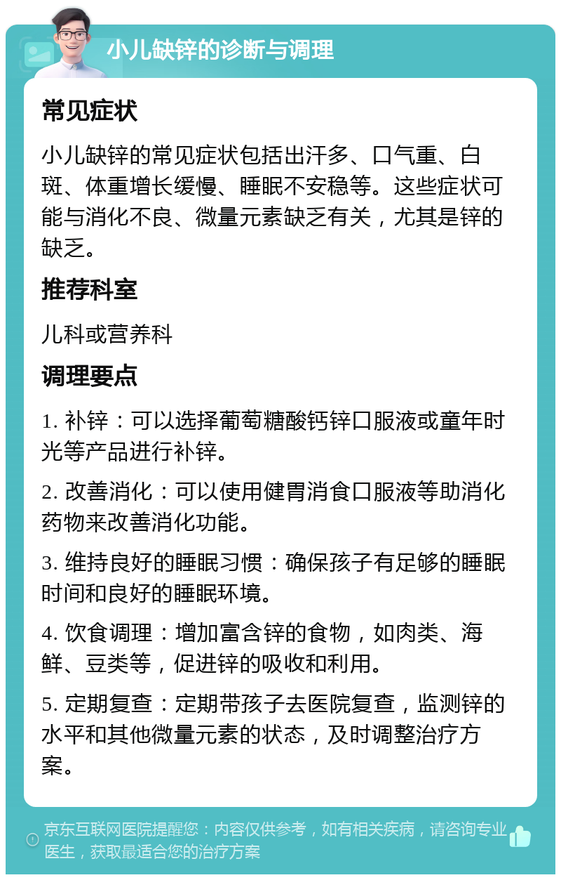 小儿缺锌的诊断与调理 常见症状 小儿缺锌的常见症状包括出汗多、口气重、白斑、体重增长缓慢、睡眠不安稳等。这些症状可能与消化不良、微量元素缺乏有关，尤其是锌的缺乏。 推荐科室 儿科或营养科 调理要点 1. 补锌：可以选择葡萄糖酸钙锌口服液或童年时光等产品进行补锌。 2. 改善消化：可以使用健胃消食口服液等助消化药物来改善消化功能。 3. 维持良好的睡眠习惯：确保孩子有足够的睡眠时间和良好的睡眠环境。 4. 饮食调理：增加富含锌的食物，如肉类、海鲜、豆类等，促进锌的吸收和利用。 5. 定期复查：定期带孩子去医院复查，监测锌的水平和其他微量元素的状态，及时调整治疗方案。