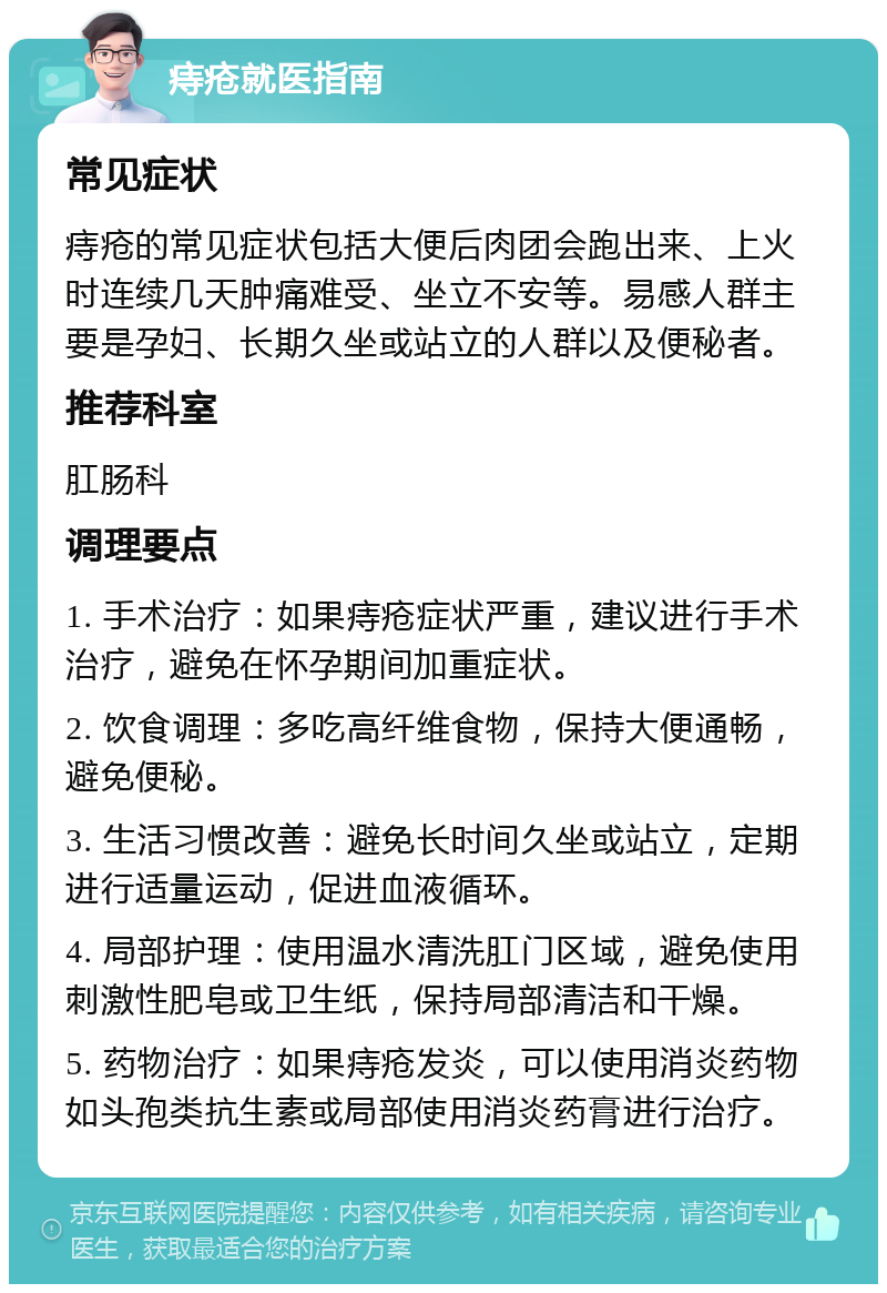 痔疮就医指南 常见症状 痔疮的常见症状包括大便后肉团会跑出来、上火时连续几天肿痛难受、坐立不安等。易感人群主要是孕妇、长期久坐或站立的人群以及便秘者。 推荐科室 肛肠科 调理要点 1. 手术治疗：如果痔疮症状严重，建议进行手术治疗，避免在怀孕期间加重症状。 2. 饮食调理：多吃高纤维食物，保持大便通畅，避免便秘。 3. 生活习惯改善：避免长时间久坐或站立，定期进行适量运动，促进血液循环。 4. 局部护理：使用温水清洗肛门区域，避免使用刺激性肥皂或卫生纸，保持局部清洁和干燥。 5. 药物治疗：如果痔疮发炎，可以使用消炎药物如头孢类抗生素或局部使用消炎药膏进行治疗。